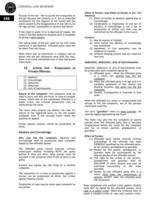 CRIMINAL LAW REVIEWER
248
Purpose of the law - Not to punish the wrong done to
the girl because she consents to it, but to prescribe
punishment for the disgrace to her family and the
alarm caused by the disappearance of one who is, by
her age and sex, susceptible to cajolery and deceit.
If the virgin is under 12 or is deprived of reason, the
crime is forcible abduction because such is incapable
of giving a valid consent.
The taking away of the girl need not be with some
character of permanence. Offended party need not
be taken from her house.
When there was no solicitation or cajolery and no
deceit and the girl voluntarily went with the man,
there is no crime committed even if they had sexual
intercourse.
12. Article 344 - Prosecution of
Private Offenses
(1) Adultery
(2) Concubinage
(3) Seduction
(4) Abduction
(5) Acts of lasciviousness
Nature of the complaint: The complaint must be
filed in court, not with the fiscal. In case of complex
crimes, where one of the component offenses is a
public crime, the criminal prosecution may be
instituted by the fiscal.
The court motu proprio can dismiss the case for
failure of the aggrieved party to file the proper
complaint even if the accused never raised the
question on appeal.
Crimes against chastity cannot be prosecuted de
oficio.
Adultery and Concubinage
Who may file the complaint: Adultery and
Concubinage must be prosecuted upon complaint
signed by the offended spouse.
The offended party cannot institute criminal
prosecution without including BOTH the guilty
parties if they are alive. Both parties must be
included in the complaint even if one of them is not
guilty.
Consent and pardon bar the filing of a criminal
complaint.
The imputation of a crime of prostitution against a
woman can be prosecuted de oficio, but crimes
against chastity cannot.
Prosecution of rape may be made upon complaint by
any person.
Effect of Pardon: (see Effect of Pardon in Art. 333
Adultery)
(1) Effect of Pardon in Adultery applies also to
Concubinage
(2) Condonation or forgiveness of one act of
adultery or concubinage is not a bar to
prosecution of similar acts that may be
committed by the offender in the future.
Consent:
(1) May be express or implied
(2) Given before the adultery or concubinage
was committed
(3) Agreement to live separately may be
evidence of consent.
(4) Affidavit showing consent may be a basis for
new trial.
Seduction, abduction, acts of lasciviousness
Seduction, abduction, or acts of lasciviousness must
be prosecuted upon complaint signed by—
(1) Offended party - When the offended party
is a minor, her parents may file the
complaint.
(2) When the offended party is of age and is in
complete possession of her mental and
physical faculties, she alone can file the
complaint.
(3) Parents, Grandparents or Guardian in that
order –
When the offended is a minor or incapacitated and
refuses to file the complaint, any of the persons
mentioned could file.
The term ―guardian‖ refers to legal guardian. He
must be legally appointed by the Court.
The State may also file the complaint as parens
patriae when the offended party dies or becomes
incapacitated before she could file the complaint
and has no known parents, grandparents, or
guardians
Effect of Pardon:
(1) Offended party cannot institute criminal
proceedings if the offender has been
EXPRESSLY pardoned by the offended party,
or her parents, grandparents or guardian.
(2) Pardon by the parent, grandparent, or
guardian must be accompanied by the
express pardon of the offended woman.
(3) The right to file action of the parents,
grandparents and guardian shall be
EXCLUSIVE of other persons and shall be
exercised successively in the order
provided.
(4) Pardon by the offended party who is a
minor must have the concurrence of
parents, EXCEPT when the offended party
has no parents.
Rape complexed with another crime against chastity
need NOT be signed by the offended woman, since
rape is a public crime. When the evidence fails to
prove a complex crime of rape with another crime,
 