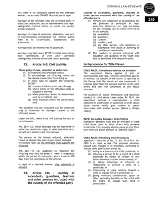 CRIMINAL LAW REVIEWER
249
and there is no complaint signed by the offended
woman, the accused CANNOT be convicted of rape.
Marriage of the offender with the offended party in
seduction, abduction, acts of lasciviousness and rape,
extinguishes criminal action or remits the penalty
already imposed.
Marriage (in cases of seduction, abduction, and acts
of lasciviousness) extinguishes the criminal action
even as to co-principals, accomplices, and
accessories.
Marriage must be entered into in good faith.
Marriage may take place AFTER criminal proceedings
have commenced, or even after conviction
(extinguishes criminal action and remits penalty).
13. Article 345: Civil Liability
Those guilty of rape, seduction or abduction:
(1) To indemnify the offended woman
(2) To acknowledge the offspring, unless the
law should prevent him from doing so
(3) In every case to support the offspring,
EXCEPT:
(a) in cases of adultery and concubinage
(b) where either of the offended party or
accused is married
(c) when paternity cannot be determined,
such as in multiple rape
(d) other instances where the law prevents
such
The adulterer and the concubine can be sentenced
only to indemnify for damages caused to the
offended spouse.
Under the RPC, there is no civil liability for acts of
lasciviousness.
Art. 2219, CC: moral damages may be recovered in
seduction, abduction, rape, or other lascivious acts,
as well as in adultery and concubinage.
The parents of the female seduced, abducted,
raped, or abused may also recover moral damages.
In multiple rape, all the offenders must support the
offspring.
Art. 283 (1), CC: Judgment to recognize the
offspring may only be given if there is pregnancy
within the period of conception, which is within 120
days from the commission of the offense.
In rape of a married woman, only indemnity is
allowed.
14. Article 346 – Liability of
ascendants, guardians, teachers
and other persons entrusted with
the custody of the offended party
Liability of ascendants, guardians, teachers or
other persons entrusted with the custody of the
offended party
(1) Persons who cooperate as accomplices but
are punished as principals in rape,
seduction, abduction, etc. (see list below
for the complete set of crimes referred to
in this article):
(a) ascendants
(b) guardians
(c) curators
(d) teachers, and
(e) any other person, who cooperate as
accomplice with abuse of authority or
confidential relationship
(2) The teachers or persons entrusted with
education and guidance of the youth shall
also be penalized with disqualification.
Jurisprudence for Title Eleven
CHILD ABUSE; Sweetheart defense not available
The sweetheart theory applies in acts of
lasciviousness and rape, felonies committed against
or without the consent of the victim. It operates on
the theory that the sexual act was consensual. It
requires proof that the accused and the victim were
lovers and that she consented to the sexual
relations.
For purposes of sexual intercourse and lascivious
conduct in child abuse cases under RA 7610, the
sweetheart defense is unacceptable. A child
exploited in prostitution or subjected to other sexual
abuse cannot validly give consent to sexual
intercourse with another person. [Malto v. People
(2007)]
RAPE; Exemplary Damages; Child Victims
Exemplary damages must also be awarded in these
child abuse cases to deter others with perverse
tendencies from sexually abusing young girls of their
own flesh and blood. [People vs. Abellera (2007)]
CHILD ABUSE; Pandering Child Prostitutes
Appellant‘s violation of Sec. 5, Art. III of R.A. No.
7610 is as clear as day. The provision penalizes
anyone who engages in or promotes, facilitates or
induces child prostitution either by:
(1) acting as a procurer of a child prostitute; or
(2) inducing a person to be a client of a child
prostitute by means of written or oral
advertisements or other similar means; or
(3) by taking advantage of influence or
relationship to procure a child as a
prostitute; or
(4) threatening or using violence towards a
child to engage him as a prostitute; or
(5) giving monetary consideration, goods or
other pecuniary benefits to the child with
the intent to engage such child in
prostitution.
 