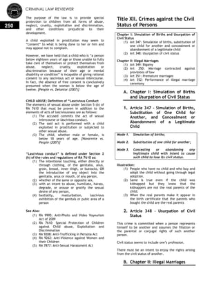 CRIMINAL LAW REVIEWER
250
The purpose of the law is to provide special
protection to children from all forms of abuse,
neglect, cruelty, exploitation and discrimination,
and other conditions prejudicial to their
development.
A child exploited in prostitution may seem to
―consent‖ to what is being done to her or him and
may appear not to complain.
However, we have held that a child who is ―a person
below eighteen years of age or those unable to fully
take care of themselves or protect themselves from
abuse, neglect, cruelty, exploitation or
discrimination because of their age or mental
disability or condition‖ is incapable of giving rational
consent to any lascivious act or sexual intercourse.
In fact, the absence of free consent is conclusively
presumed when the woman is below the age of
twelve. [People vs. Delantar (2007)]
CHILD ABUSE; Definition of ―Lascivious Conduct
The elements of sexual abuse under Section 5 (b) of
RA 7610 that must be proven in addition to the
elements of acts of lasciviousness are as follows:
(1) The accused commits the act of sexual
intercourse or lascivious conduct.
(2) The said act is performed with a child
exploited in prostitution or subjected to
other sexual abuse.
(3) The child, whether male or female, is
below 18 years of age. [Navarrete vs.
People (2007)]
―Lascivious conduct‖ is defined under Section 2
(h) of the rules and regulations of RA 7610 as:
(1) The intentional touching, either directly or
through clothing, of the genitalia, anus,
groin, breast, inner thigh, or buttocks, OR
the introduction of any object into the
genitalia, anus or mouth, of any person,
(2) whether of the same or opposite sex,
(3) with an intent to abuse, humiliate, harass,
degrade, or arouse or gratify the sexual
desire of any person,
(4) bestiality, masturbation, lascivious
exhibition of the genitals or pubic area of a
person
See Also:
(1) RA 9995: Anti-Photo and Video Voyeurism
Act of 2009
(2) RA 7610: Special Protection of Children
against Child abuse, Exploitation and
Discrimination
(3) RA 9208: Anti-Trafficking in Persona Act
(4) RA 9262: Anti-Violence against Women and
their Children
(5) RA 7877: Anti-Sexual Harassment Act
Title XII. Crimes against the Civil
Status of Persons
Chapter I: Simulation of Births and Usurpation of
Civil Status
(1) Art 347: Simulation of births, substitution of
one child for another and concealment or
abandonment of a legitimate child
(2) Art 348: Usurpation of civil status
Chapter II: Illegal Marriages
(1) Art 349: Bigamy
(2) Art 350: Marriage contracted against
provisions of law
(3) Art 351: Premature marriages
(4) Art 352: Performance of illegal marriage
ceremony
A. Chapter I: Simulation of Births
and Usurpation of Civil Status
0.
1. Article 347 - Simulation of Births,
Substitution of One Child for
Another, and Concealment or
Abandonment of a Legitimate
Child
Mode 1. Simulation of births;
Mode 2. Substitution of one child for another;
Mode 3. Concealing or abandoning any
legitimate child with intent to cause
such child to lose its civil status.
Illustration:
(1) People who have no child and who buy and
adopt the child without going through legal
adoption.
(2) Same is true even if the child was
kidnapped but they knew that the
kidnappers are not the real parents of the
child.
(3) When the real parents make it appear in
the birth certificate that the parents who
bought the child are the real parents
2. Article 348 - Usurpation of Civil
Status
This crime is committed when a person represents
himself to be another and assumes the filiation or
the parental or conjugal rights of such another
person.
Civil status seems to include one‘s profession.
There must be an intent to enjoy the rights arising
from the civil status of another.
B. Chapter II: Illegal Marriages
 