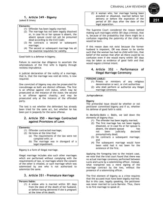 CRIMINAL LAW REVIEWER
251
0.
1. Article 349 - Bigamy
(asked 8 times)
Elements:
(1) Offender has been legally married;
(2) The marriage has not been legally dissolved
or, in case his or her spouse is absent, the
absent spouse could not yet be presumed
dead according to the Civil Code;
(3) He contracts a second or subsequent
marriage;
(4) The second or subsequent marriage has all
the essential requisites for validity.
Good faith is a defense in bigamy.
Failure to exercise due diligence to ascertain the
whereabouts of the first wife is bigamy through
reckless imprudence.
A judicial declaration of the nullity of a marriage,
that is, that the marriage was void ab initio, is now
required.
One convicted of bigamy may also be prosecuted for
concubinage as both are distinct offenses. The first
is an offense against civil status, which may be
prosecuted at the instance of the state; the second
is an offense against chastity, and may be
prosecuted only at the instance of the offended
party.
The test is not whether the defendant has already
been tried for the same act, but whether he has
been put in jeopardy for the same offense.
2. Article 350 - Marriage Contracted
against Provisions of Laws
Elements:
(1) Offender contracted marriage;
(2) He knew at the time that –
(a) The requirements of the law were not
complied with; or
(b) The marriage was in disregard of a
legal impediment.
Bigamy is a form of illegal marriage.
Illegal marriage includes also such other marriages
which are performed without complying with the
requirements of law, or marriages where the consent
of the other is vitiated, or such marriage which was
solemnized by one who is not authorized to
solemnize the same.
3. Article 351 - Premature Marriage
Persons liable:
(1) A widow who is married within 301 days
from the date of the death of her 