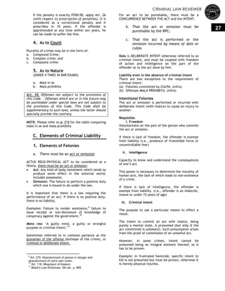 CRIMINAL LAW REVIEWER
27
If the penalty is exactly P200.00, apply Art. 26
(with respect to prescription of penalties). It is
considered as a correctional penalty and it
prescribes in 10 years. If the offender is
apprehended at any time within ten years, he
can be made to suffer the fine.
4. As to Count
Plurality of crimes may be in the form of:
a. Compound Crime,
b. Complex crime; and
c. Composite crime.
5. As to Nature
(ASKED 4 TIMES IN BAR EXAMS)
a. Mala in se
b. Mala prohibita
Art. 10. Offenses not subject to the provisions of
this Code. - Offenses which are or in the future may
be punishable under special laws are not subject to
the provisions of this Code. This Code shall be
supplementary to such laws, unless the latter should
specially provide the contrary.
NOTE: Please refer to p. [1] for the table comparing
mala in se and mala prohibita
C. Elements of Criminal Liability
1. Elements of Felonies
a. There must be an act or omission
ACTUS REUS/PHYSICAL ACT to be considered as a
felony, there must be an act or omission;
 Act: Any kind of body movement which tends to
produce some effect in the external world;
includes possession.
 Omission: The failure to perform a positive duty
which one is bound to do under the law.
It is important that there is a law requiring the
performance of an act; if there is no positive duty,
there is no liability.
Examples: Failure to render assistance,9
failure to
issue receipt or non-disclosure of knowledge of
conspiracy against the government.10
Mens rea: "A guilty mind, a guilty or wrongful
purpose or criminal intent."11
Sometimes referred to in common parlance as the
gravamen of the offense (bullseye of the crime), or
criminal or deliberate intent.
9
Art. 275. Abandonment of person in danger and
abandonment of one's own victim.
10
Art. 116. Misprision of treason.
11
Black's Law Dictionary, 5th ed., p. 889
For an act to be punishable, there must be a
CONCURRENCE BETWEEN THE ACT and the INTENT.
b. That the act or omission must be
punishable by the RPC;
c. That the act is performed or the
omission incurred by means of dolo or
culpa.
Dolo is DELIBERATE INTENT otherwise referred to as
criminal intent, and must be coupled with freedom
of action and intelligence on the part of the
offender as to the act done by him.
Liability even in the absence of criminal intent
There are two exceptions to the requirement of
criminal intent:
(a) Felonies committed by CULPA. (infra)
(b) Offenses MALA PROHIBITA. (infra)
Intentional Felonies
The act or omission is performed or incurred with
deliberate intent (with malice) to cause an injury to
another.
Requisites
i. Freedom
Voluntariness on the part of the person who commits
the act or omission.
If there is lack of freedom, the offender is exempt
from liability (i.e., presence of irresistible force or
uncontrollable fear)
ii. Intelligence
Capacity to know and understand the consequences
of one‘s act.
This power is necessary to determine the morality of
human acts, the lack of which leads to non-existence
of a crime.
If there is lack of intelligence, the offender is
exempt from liability. (i.e., offender is an imbecile,
insane or under 15 years of age)
iii. Criminal intent
The purpose to use a particular means to effect a
result.
The intent to commit an act with malice, being
purely a mental state, is presumed (but only if the
act committed is unlawful). Such presumption arises
from the proof of commission of an unlawful act.
However, in some crimes, intent cannot be
presumed being an integral element thereof; so it
has to be proven.
Example: In frustrated homicide, specific intent to
kill is not presumed but must be proven, otherwise it
is merely physical injuries.
 