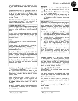 CRIMINAL LAW REVIEWER
29
The intent is presumed from the resort to the knife,
so that means he desires to kill Bert, the former
suitor.
Ernie‘s deliberate choice of something as lethal as
the knife shows the presence of intelligence because
it is his very awareness of the danger which
prompted his choice. This only means that he knew
what is right from wrong and deliberately chose to
do what is wrong.
Note: Discernment does not indicate the presence of
intent, merely intelligence.15
Thus, discernment is
necessary whether the crime is dolo or culpa.
People v. Delos Santos (2003):
Delos Santos stabs Flores with a kitchen knife hitting
him on the different parts of his body, inflicting
upon him mortal wounds which directly caused his
death.
He then argues that since the prosecution witnesses
testified that there was no altercation between him
and Flores, it follows that no motive to kill can be
attributed to him.
Held:
The court held that the argument of Delos Santos is
inconsequential.
Proof of motive is not indispensable for a conviction,
particularly where the accused is positively
identified by an eyewitness and his participation is
adequately established.
In People vs. Galano, the court ruled that in the
crime of murder, motive is not an element of the
offense, it becomes material only when the evidence
is circumstantial or inconclusive and there is some
doubt on whether the accused had committed it.
In this case, the court finds that no such doubt
exists, as witnesses De Leon and Tablate positively
identified Delos Santos.
(1) Mistake of Fact (ignorantia facti excusat)
(ASKED ONCE IN BAR EXAMS)
It is a reasonable misapprehension of fact on the
part of the person causing injury to another. Such
person is NOT criminally liable as he acted without
criminal intent.
Under this principle, what is involved is the lack of
intent on the part of the accused. Therefore, the
defense of mistake of fact is an untenable defense
in culpable felonies, where there is no intent to
consider.
An honest mistake of fact destroys the presumption
of criminal intent which arises upon the commission
of a felonious act.
15
People v. Cordova 1993
Requisites:
(a) That the act done would have been lawful had
the facts been as the accused believed them to
be;
(b) That the intention of the accused in performing
the act should be lawful;
(c) That the mistake must be without fault or
carelessness on the part of the accused. When
the accused is negligent, mistake of fact is not a
defense.16
US v. Ah Chong (1910):
A cook who stabs his roommate in the dark, honestly
mistaking the latter to be a robber responsible for a
series of break-ins in the area, and after crying out
sufficient warnings and believing himself to be under
attack, cannot be held criminally liable for
homicide.
1) Would the stabbing be lawful if the facts were
really what the houseboy believed? Yes. If it was
really the robber and not the roommate then
the houseboy was justified.
2) Was the houseboy‘s intention lawful? Yes. He
was acting out of self-preservation.
3) Was the houseboy without fault or negligence?
Yes. His deliberate intent to defend himself
with the knife can be determined by the fact
that he cried out sufficient warnings prior to the
act.
Stabbing the victim whom the accused believed to
be an intruder showed a mistake of fact on his part
which led him to take the facts as they appear to
him and was pressed to take immediate action.
However, mistake of fact is NOT availing in People
v. Oanis (74 Phil. 257), because the police officers
were at fault when they shot the escaped convict
who was sleeping, without first ascertaining his
identity. (It is only when the fugitive is determined
to fight the officers of law trying to catch him that
killing the former would be justified)
(2) Culpa (CONSTRUCTIVE INTENT)
Although there is no intentional felony, there could
be culpable felony.
The act or omission is not malicious; the injury
caused being simply the incident of another act
performed without malice.
The element of criminal intent is replaced by
negligence, imprudence, lack of foresight or lack of
skill.
Is culpa merely a mode of committing a crime or a
crime in itself?
(a) AS A MODE
16
People v. Oanis, 1988
 