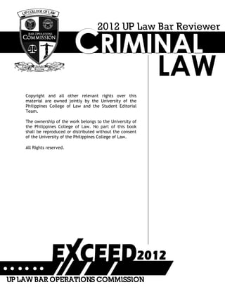 CCCRRRIIIMMMIIINNNAAALLL
LAW
2012 UP Law Bar Reviewer
Copyright and all other relevant rights over this
material are owned jointly by the University of the
Philippines College of Law and the Student Editorial
Team.
The ownership of the work belongs to the University of
the Philippines College of Law. No part of this book
shall be reproduced or distributed without the consent
of the University of the Philippines College of Law.
All Rights reserved.
UP LAW BAR OPERATIONS COMMISSION
 