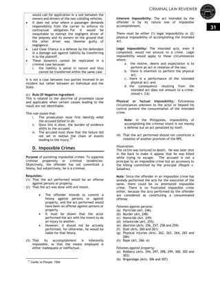 CRIMINAL LAW REVIEWER
31
would call for application in a suit between the
owners and drivers of the two colliding vehicles.
 It does not arise where a passenger demands
responsibility from the carrier to enforce its
contractual obligation. For it would be
inequitable to exempt the negligent driver of
the jeepney and its owners on the ground that
the other driver was likewise guilty of
negligence.
 Last Clear Chance is a defense by the defendant
in a damage suit against liability by transferring
it to the plaintiff.
 These dynamics cannot be replicated in a
criminal case because:
i. the liability is penal in nature and thus
cannot be transferred within the same case
It is not a case between two parties involved in an
incident but rather between an individual and the
State.
(c) Rule Of Negative Ingredient
This is related to the doctrine of proximate cause
and applicable when certain causes leading to the
result are not identifiable.
This rule states that:
i. The prosecution must first identify what
the accused failed to do.
ii. Once this is done, the burden of evidence
shifts to the accused.
iii. The accused must show that the failure did
not set in motion the chain of events
leading to the injury.17
D. Impossible Crimes
Purpose of punishing impossible crimes: To suppress
criminal propensity or criminal tendencies.
Objectively, the offender has not committed a
felony, but subjectively, he is a criminal.
Requisites:
(1) That the act performed would be an offense
against persons or property.
(2) That the act was done with evil intent.
 The offender intends to commit a
felony against persons or against
property, and the act performed would
have been an offense against persons or
property.
 It must be shown that the actor
performed the act with the intent to do
an injury to another.
 However, it should not be actually
performed, for otherwise, he would be
liable for that felony.
(3) That its accomplishment is inherently
impossible, or that the means employed is
either inadequate or ineffectual.
17
Carillo vs People, 1994
Inherent impossibility: The act intended by the
offender is by its nature one of impossible
accomplishment.
There must be either (1) legal impossibility or (2)
physical impossibility of accomplishing the intended
act.
Legal impossibility: The intended acts, even if
completed, would not amount to a crime. Legal
impossibility would apply to those circumstances
where:
a. the motive, desire and expectation is to
perform an act in violation of the law;
b. there is intention to perform the physical
act;
c. there is a performance of the intended
physical act; and
d. the consequence resulting from the
intended act does not amount to a crime.
(Intod v. CA)
Physical or factual impossibility: Extraneous
circumstances unknown to the actor or beyond his
control prevent the consummation of the intended
crime.
Note: In the Philippines, impossibility of
accomplishing the criminal intent is not merely
a defense but an act penalized by itself.
(4) That the act performed should not constitute a
violation of another provision of the RPC.
Illustration:
The victim was tortured to death. He was later shot
in the back to make it appear that he was killed
while trying to escape. The accused is not a
principal to an impossible crime but an accessory to
the killing committed by the principal (People v.
Saladino).
Note: Since the offender in an impossible crime has
already performed the acts for the execution of the
same, there could be no attempted impossible
crime. There is no frustrated impossible crime
either, because the acts performed by the offender
are considered as constituting a consummated
offense.
Felonies against persons:
(a) Parricide (Art. 246)
(b) Murder (Art. 248)
(c) Homicide (Art. 249)
(d) Infanticide (Art. 255)
(e) Abortion (Arts. 256, 257, 258 and 259)
(f) Duel (Arts. 260 and 261)
(g) Physical injuries (Arts. 262, 263, 264, 265 and
266)
(h) Rape (Art. 266- A)
Felonies against property:
(a) Robbery (Arts. 294, 297, 298, 299, 300, 302 and
303)
(b) Brigandage (Arts. 306 and 307)
 