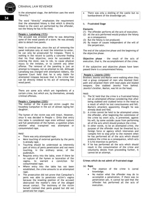 CRIMINAL LAW REVIEWER
34
In the attempted stage, the definition uses the word
“directly.‖
The word ―directly‖ emphasizes the requirement
that the attempted felony is that which is directly
linked to the overt act performed by the offender,
not the felony he has in his mind.
People v. Lamahang (1935):
The accused was arrested while he was detaching
some of the wood panels of a store. He was already
able to detach two panels.
Held: In criminal law, since the act of removing the
panel indicates only at most the intention to enter,
he can only be prosecuted for trespass. There is
nothing in the record to justify a concrete finding
that his final objective, once he succeeded in
entering the store, was to rob, to cause physical
injury to the inmates, or to commit any other
offense. The removal of the paneling is just an
attempt to trespass, not an attempt to rob. Although
Lamahang was charged with attempted robbery, the
Supreme Court held that he is only liable for
attempted trespass because that is the crime that
can be directly linked to his act of removing the
wood panel.
There are some acts which are ingredients of a
certain crime, but which are, by themselves, already
criminal offenses.
People v. Campuhan (2000):
The mother of the 4-year-old victim caught the
houseboy Campuhan in the act of almost raping her
daughter.
The hymen of the victim was still intact. However,
since it was decided in People v. Orita that entry
into labia is considered rape even without rupture
and full penetration of the hymen, a question arises
whether what transpired was attempted or
consummated rape.
Held:
 There was only attempted rape.
 Mere touching of external genitalia by the penis
is already rape.
 Touching should be understood as inherently
part of entry of penis penetration and not mere
touching, in the ordinary sense, of the
pudendum.
 Requires entry into the labia, even if there be
no rupture of the hymen or laceration of the
vagina, to warrant a conviction for
consummated rape.
 Where entry into the labia has not been
established, the crime amounts to an attempted
rape.
 The prosecution did not prove that Campuhan‘s
penis was able to penetrate victim‘s vagina
because the kneeling position of the accused
obstructed the mother‘s view of the alleged
sexual contact. The testimony of the victim
herself claimed that penis grazed but did not
penetrate her organ.
 There was only a shelling of the castle but no
bombardment of the drawbridge yet.
b. Frustrated Stage
Elements
(1) The offender performs all the acts of execution;
(2) All the acts performed would produce the felony
as a consequence;
(3) But the felony is not produced;
(4) By reason of causes independent of the will of
the perpetrator.
The end of the subjective phase and the beginning of
the objective phase.
Objective phase – the result of the acts of
execution, that is, the accomplishment of the crime.
If the subjective and objective phases have been
passed there is a consummated felony.
People v. Listerio (2000):
Brothers Jeonito and Marlon were walking when they
met a group composed of men who blocked their
path and attacked them with lead pipes and bladed
weapons. One stabbed Jeonito from behind.
Jeonito‘s brother, Marlon, was hit on the head.
Held:
1) The SC held that the crime is a frustrated felony
not an attempted offense considering that after
being stabbed and clubbed twice in the head as
a result of which he lost consciousness and fell.
Marlon's attackers apparently thought he was
already dead and fled.
2) A crime cannot be held to be attempted unless
the offender, after beginning the commission of
the crime by overt acts, is prevented, against
his will, by some outside cause from performing
all of the acts which should produce the crime.
3) In other words, to be an attempted crime, the
purpose of the offender must be thwarted by a
foreign force or agency which intervenes and
compels him to stop prior to the moment when
he has performed all of the acts which should
produce the crime as a consequence, which acts
it is his intention to perform.
4) If he has performed all the acts which should
result in the consummation of the crime and
voluntarily desists from proceeding further, it
cannot be an attempt.
Crimes which do not admit of frustrated stage
(a) Rape
 The essence of the crime is carnal
knowledge.
 No matter what the offender may do to
accomplish a penetration, if there was no
penetration yet, it cannot be said that the
offender has performed all the acts of
execution.
 