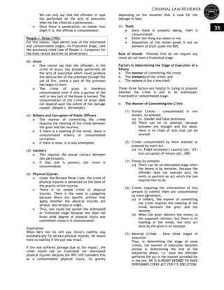 CRIMINAL LAW REVIEWER
35
We can only say that the offender in rape
has performed all the acts of execution
when he has effected a penetration.
 Once there is penetration, no matter how
slight it is, the offense is consummated.
People v. Orita (1990):
For this reason, rape admits only of the attempted
and consummated stages, no frustrated stage. (see
the previously cited case of People v. Campuhan for
the most recent doctrine on penetration).
(b) Arson
 One cannot say that the offender, in the
crime of arson, has already performed all
the acts of execution which could produce
the destruction of the premises through the
use of fire, unless a part of the premises
has begun to burn.
 The crime of arson is therefore
consummated even if only a portion of the
wall or any part of the house is burned. The
consummation of the crime of arson does
not depend upon the extent of the damage
caused. (People v. Hernandez)
(c) Bribery and Corruption of Public Officers
 The manner of committing the crime
requires the meeting of the minds between
the giver and the receiver.
 If there is a meeting of the minds, there is
consummated bribery or consummated
corruption.
 If there is none, it is only attempted.
(d) Adultery
 This requires the sexual contact between
two participants.
 If that link is present, the crime is
consummated;
(e) Physical Injuries
 Under the Revised Penal Code, the crime of
physical injuries is penalized on the basis of
the gravity of the injuries.
 There is no simple crime of physical
injuries. There is the need to categorize
because there are specific articles that
apply whether the physical injuries are
serious, less serious or slight.
 Thus, one could not punish the attempted
or frustrated stage because one does not
know what degree of physical injury was
committed unless it is consummated.
Illustration:
When Bert lost his left eye, Ernie‘s liability was
automatically for serious physical injuries. He would
have no liability if the eye was intact.
If the eye suffered damage due to the impact, the
crime would not be frustrated nor attempted
physical injuries because the RPC still considers this
as a consummated physical injury, its gravity
depending on the duration that it took for the
damage to heal.
(f) Theft
 Once there is unlawful taking, theft is
consummated.
 Either the thing was taken or not.
 Disposition of the stolen goods is not an
element of theft under the RPC.
Rule of thumb: Felonies that do not require any
result do not have a frustrated stage.
Factors in Determining the Stage of Execution of a
Felony
a. The manner of committing the crime;
b. The elements of the crime; and
c. The nature of the crime itself.
These three factors are helpful in trying to pinpoint
whether the crime is still in its attempted,
frustrated or consummated stage.
a. The Manner of Committing the Crime
(1) Formal Crimes - consummated in one
instant, no attempt.
(a) Ex. Slander and false testimony
(b) There can be no attempt, because
between the thought and the deed,
there is no chain of acts that can be
severed.
(2) Crimes consummated by mere attempt or
proposal by overt act.
(a) Ex. Flight to enemy‘s country (Art. 121)
and corruption of minors (Art. 340)
(3) Felony by omission
(a) There can be no attempted stage when
the felony is by omission, because the
offender does not execute acts, he
omits to perform an act which the law
requires him to do.
(4) Crimes requiring the intervention of two
persons to commit them are consummated
by mere agreement.
(a) In bribery, the manner of committing
the crime requires the meeting of the
minds between the giver and the
receiver.
(b) When the giver delivers the money to
the supposed receiver, but there is no
meeting of the minds, the only act
done by the giver is an attempt.
(5) Material Crimes – have three stages of
execution
Thus, in determining the stage of some
crimes, the manner of execution becomes
pivotal in determining the end of the
subjective phase, i.e. once the offender
performs the act in the manner provided for
in the law, HE IS ALREADY DEEMED TO HAVE
PERFORMED EVERY ACT FOR ITS EXECUTION.
 