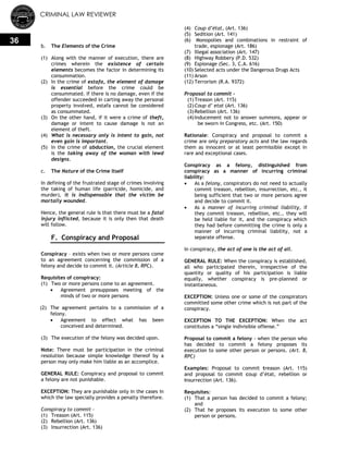CRIMINAL LAW REVIEWER
36
b. The Elements of the Crime
(1) Along with the manner of execution, there are
crimes wherein the existence of certain
elements becomes the factor in determining its
consummation.
(2) In the crime of estafa, the element of damage
is essential before the crime could be
consummated. If there is no damage, even if the
offender succeeded in carting away the personal
property involved, estafa cannot be considered
as consummated.
(3) On the other hand, if it were a crime of theft,
damage or intent to cause damage is not an
element of theft.
(4) What is necessary only is intent to gain, not
even gain is important.
(5) In the crime of abduction, the crucial element
is the taking away of the woman with lewd
designs.
c. The Nature of the Crime Itself
In defining of the frustrated stage of crimes involving
the taking of human life (parricide, homicide, and
murder), it is indispensable that the victim be
mortally wounded.
Hence, the general rule is that there must be a fatal
injury inflicted, because it is only then that death
will follow.
F. Conspiracy and Proposal
Conspiracy – exists when two or more persons come
to an agreement concerning the commission of a
felony and decide to commit it. (Article 8, RPC).
Requisites of conspiracy:
(1) Two or more persons come to an agreement.
 Agreement presupposes meeting of the
minds of two or more persons
(2) The agreement pertains to a commission of a
felony.
 Agreement to effect what has been
conceived and determined.
(3) The execution of the felony was decided upon.
Note: There must be participation in the criminal
resolution because simple knowledge thereof by a
person may only make him liable as an accomplice.
GENERAL RULE: Conspiracy and proposal to commit
a felony are not punishable.
EXCEPTION: They are punishable only in the cases in
which the law specially provides a penalty therefore.
Conspiracy to commit -
(1) Treason (Art. 115)
(2) Rebellion (Art. 136)
(3) Insurrection (Art. 136)
(4) Coup d’état, (Art. 136)
(5) Sedition (Art. 141)
(6) Monopolies and combinations in restraint of
trade, espionage (Art. 186)
(7) Illegal association (Art. 147)
(8) Highway Robbery (P.D. 532)
(9) Espionage (Sec. 3, C.A. 616)
(10) Selected acts under the Dangerous Drugs Acts
(11) Arson
(12) Terrorism (R.A. 9372)
Proposal to commit –
(1)Treason (Art. 115)
(2)Coup d’ etat (Art. 136)
(3)Rebellion (Art. 136)
(4)Inducement not to answer summons, appear or
be sworn in Congress, etc. (Art. 150)
Rationale: Conspiracy and proposal to commit a
crime are only preparatory acts and the law regards
them as innocent or at least permissible except in
rare and exceptional cases.
Conspiracy as a felony, distinguished from
conspiracy as a manner of incurring criminal
liability:
 As a felony, conspirators do not need to actually
commit treason, rebellion, insurrection, etc., it
being sufficient that two or more persons agree
and decide to commit it.
 As a manner of incurring criminal liability, if
they commit treason, rebellion, etc., they will
be held liable for it, and the conspiracy which
they had before committing the crime is only a
manner of incurring criminal liability, not a
separate offense.
In conspiracy, the act of one is the act of all.
GENERAL RULE: When the conspiracy is established,
all who participated therein, irrespective of the
quantity or quality of his participation is liable
equally, whether conspiracy is pre-planned or
instantaneous.
EXCEPTION: Unless one or some of the conspirators
committed some other crime which is not part of the
conspiracy.
EXCEPTION TO THE EXCEPTION: When the act
constitutes a ―single indivisible offense.‖
Proposal to commit a felony - when the person who
has decided to commit a felony proposes its
execution to some other person or persons. (Art. 8,
RPC)
Examples: Proposal to commit treason (Art. 115)
and proposal to commit coup d‘état, rebellion or
insurrection (Art. 136).
Requisites:
(1) That a person has decided to commit a felony;
and
(2) That he proposes its execution to some other
person or persons.
 