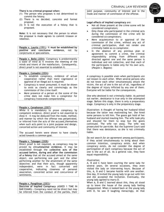 CRIMINAL LAW REVIEWER
37
There is no criminal proposal when:
(1) The person who proposes is not determined to
commit the felony;
(2) There is no decided, concrete and formal
proposal;
(3) It is not the execution of a felony that is
proposed.
Note: It is not necessary that the person to whom
the proposal is made agrees to commit treason or
rebellion.
People v. Laurio (1991): It must be established by
positive and conclusive evidence, not by
conjectures or speculations.
People v. Bello (2004): Conspiracy is predominantly
a state of mind as it involves the meeting of the
minds and intent of the malefactors. Consequently,
direct proof is not essential to establish it.
People v. Comadre (2004):
 To establish conspiracy, evidence of actual
cooperation rather than mere cognizance or
approval of an illegal act is required.
 Conspiracy is never presumed; it must be shown
to exist as clearly and convincingly as the
commission of the crime itself.
 Mere presence of a person at the scene of the
crime does not make him a conspirator for
conspiracy transcends companionship.
People v. Cenahonon (2007):
While it is mandatory to prove conspiracy by
competent evidence, direct proof is not essential to
show it – it may be deduced from the mode, method,
and manner by which the offense was perpetrated,
or inferred from the acts of the accused themselves
when such acts point to a joint purpose and design,
concerted action and community of interest.
The accused herein were shown to have clearly
acted towards a common goal.
People v. Talaogan (2008):
Direct proof is not required, as conspiracy may be
proved by circumstantial evidence. It may be
established through the collective acts of the
accused before, during and after the commission
of a felony that all the accused aimed at the same
object, one performing one part and the other
performing another for the attainment of the same
objective; and that their acts, though apparently
independent, were in fact concerted and
cooperative, indicating closeness of personal
association, concerted action and concurrence of
sentiments.
People v. Pangilinan (2003):
Doctrine of Implied Conspiracy (ASKED 1 TIME IN
BAR EXAMS) – Conspiracy need not be direct but may
be inferred from the conduct of the parties, their
joint purpose, community of interest and in the
mode and manner of commission of the offense.
Legal effects of implied conspiracy are:
 Not all those present at the crime scene will be
considered conspirators;
 Only those who participated in the criminal acts
during the commission of the crime will be
considered co-conspirators;
 Mere acquiescence to or approval of the
commission of the crime, without any act of
criminal participation, shall not render one
criminally liable as co-conspirator.
 In the absence of any previous plan or
agreement to commit a crime, the criminal
responsibility arising from different acts
directed against one and the same person is
individual and not collective, and that each of
the participants is liable only for his own acts.
(People v. Bagano)
A conspiracy is possible even when participants are
not known to each other. When several persons who
do not know each other simultaneously attack the
victim, the act of one is the act of all, regardless of
the degree of injury inflicted by any one of them.
Everyone will be liable for the consequences.
One who desisted is not criminally liable. As pointed
out earlier, desistance is true only in the attempted
stage. Before this stage, there is only a preparatory
stage. Conspiracy is only in the preparatory stage.
Illustration: A thought of having her husband killed
because the latter was maltreating her. She hired
some persons to kill him. The goons got hold of her
husband and started mauling him. The wife took pity
and shouted for them to stop but the goons
continued. The wife ran away. The wife was
prosecuted for parricide. But the Supreme Court said
that there was desistance, so she is not criminally
liable.
Do not search for an agreement among participants.
If they acted simultaneously to bring about their
common intention, conspiracy exists. And when
conspiracy exists, do not consider the degree of
participation of each conspiracy because the act of
one is the act of all. As a general rule, they have
equal responsibility.
Illustration:
A, B and C have been courting the same lady for
several years. On several occasions, they even
visited the lady on intervening hours. Because of
this, A, B and C became hostile with one another.
One day, D invited the young lady to go out with him
and she accepted the invitation. Eventually, the
young lady agreed to marry D.
When A, B and C learned about this, they all stood
up to leave the house of the young lady feeling
disappointed. When A looked back at the young lady
with D, he saw D laughing menacingly. At that
 