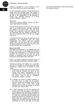 CRIMINAL LAW REVIEWER
38
instance, A stabbed D. C and B followed. In this
case, it was held that conspiracy was present.
In some exceptional situations, having community of
design with the principal does not prevent a
malefactor from being regarded as an accomplice if
his role in the perpetration of the homicide or
murder was, relatively speaking, of a minor
character. (People v. Nierra)
Illustration:
There was a planned robbery, and the taxi driver
was present during the planning.
The taxi driver agreed for the use of his cab but
said, ―I will bring you there, and after committing
the robbery I will return later.‖ The taxi driver
brought the conspirators where the robbery would
be committed. After the robbery was finished, he
took the conspirators back to his taxi and brought
them away.
It was held that the taxi driver was liable only as an
accomplice. His cooperation was not really
indispensable. The robbers could have engaged
another taxi. The taxi driver did not really stay
during the commission of the robbery. At most, what
he only extended was his cooperation.
Siton v. CA, (1991):
The idea of a conspiracy is incompatible with the
idea of a free-for-all. It is not enough that the attack
be joint and simultaneous; it is necessary that the
assailants be animated by one and the same
purpose. A conspiracy must be shown to exist as
clearly and convincingly as the crime itself.
There is no definite opponent or definite intent as
when a basketball crowd beats a referee to death.
Distinctions between the liability of a conspirator
and that of a member of a band where the crime
committed is robbery which is attended by other
crimes.
(1) A conspirator is liable only for such other crimes
which could be foreseen and which are the
natural and logical consequences of the
conspiracy. Thus, if the conspiracy is only to rob
the victim, rape is not a foreseeable
consequence. (People v. Castillo)
(2) A member of a band in a robbery cuadrilla, on
the other hand, is liable for all assaults,
inclusive of rape and homicide, where he was
present when these crimes were being
committed but he did not attempt to prevent
the same. (Art. 296 (2), RPC).
(3) If both conspiracy to rob and cuadrilla are
present, both rules may apply, in this manner:
(a) If a homicide was committed, the lookout is
liable therefore under the conspiracy theory; (b)
if a rape was committed and the lookout was
present but did not try to prevent it, he will be
liable under the cuadrilla rule; and (c) if the
lookout was not present when the homicide was
committed, he will not be liable for the rape
but he will still be liable for the homicide under
the conspiracy theory.
 
