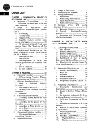 CRIMINAL LAW REVIEWER
4 Criminal Law 1
CHAPTER I. FUNDAMENTAL PRINCIPLES
OF CRIMINAL LAW ..........................14
A. Definition of Criminal Law ........ 14
1. Difference between Mala in Se and
Mala Prohibita.......................... 14
B. Scope of Application and
Characteristics of the Philippine Criminal
Law 16
0. Generality ........................ 16
1. Territoriality ..................... 17
2. Prospectivity ..................... 19
3. Legality (nullum crimen nulla
poena sine lege) ....................... 20
4. Strict Construction of Penal Laws
Against State: The ―Doctrine of Pro
Reo‖ ..................................... 20
C. Constitutional limitations on the
power of Congress to enact penal laws in
the Bill of Rights.......................... 20
1. Equal protection ................. 20
2. Due process....................... 20
3. Non-imposition of cruel and
unusual punishment or excessive fines
20
4. Bill of attainder .................. 20
5. Ex post facto law ................ 20
CHAPTER II. FELONIES .....................22
A. Preliminary matters ................ 22
1. Differentiating Felonies, Offense,
Misdemeanor and Crime .............. 22
1. Felonies: How Committed......... 22
2. How is Criminal Liability
Incurred?................................ 22
3. Discussion of Article 5........... 23
4. Wrongful Act Different from that
Intended ................................ 23
5. Omission .......................... 25
B. Classifications of Felonies......... 25
1. According to the Manner of Their
Commission............................. 26
2. According to the Stages of Their
Execution ............................... 26
3. According to Their Gravity ..... 26
4. As to Count ....................... 27
5. As to Nature ...................... 27
C. Elements of Criminal Liability .... 27
1. Elements of Felonies ............ 27
Intentional Felonies ................... 27
D. Impossible Crimes .................. 31
E. Stages of Execution................. 32
F. Conspiracy and Proposal ........... 36
G. Multiple Offenders.................. 39
1. Recidivism......................... 40
2. Habituality (Reiteracion) ....... 40
3. Quasi-Recidivism ................. 40
4. Habitual Delinquency............ 40
H. Complex Crimes and Special
Complex Crimes........................... 40
1. Complex Crimes.................. 41
2. Special Complex/Composite
crimes ................................... 42
3. Continued and Continuing Crimes
(Delito Continuado) ................... 42
CHAPTER III. CIRCUMSTANCES WHICH
AFFECT CRIMINAL LIABILITY ..............44
A. Justifying Circumstances .......... 44
1. Self Defense ...................... 44
2. Defense of Relatives............. 46
3. Defense of Strangers ............ 46
4. Avoidance of a Greater Evil .... 46
5. Fulfillment of Duty or Lawful
Exercise of Right or office............ 47
6. Obedience to an order issued for
some lawful purpose .................. 47
B. Exempting Circumstances ......... 48
1. Insanity and Imbecility .......... 49
2. Minority............................ 49
3. Accident........................... 50
4. Irresistible Force................. 50
5. Uncontrollable Fear ............. 51
6. Insuperable or Lawful Causes .. 51
C. Mitigating Circumstances .......... 51
1. Incomplete Justification and
Exemption .............................. 52
2. Under 18 Or Over 70 Years Of Age
53
3. No Intention to Commit So Grave
A Wrong (Praeter Intentionem)...... 53
4. Sufficient Provocation or Threat
54
5. Immediate Vindication of A Grave
Offense.................................. 54
6. Passion or obfuscation (Arrebato
y Obsecacion) .......................... 55
7. Voluntary Surrender ............. 56
8. Plea Of Guilt...................... 57
9. Plea to a Lesser Offense ........ 57
10. Physical Defects............... 57
11. Illness........................... 57
 