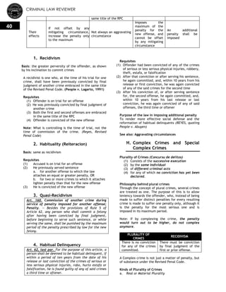 CRIMINAL LAW REVIEWER
40
same title of the RPC
Their
effects
If not offset by any
mitigating circumstance,
increase the penalty only
to the maximum
Not always an aggravating
circumstance
Imposes the
maximum of the
penalty for the
new offense, and
cannot be offset
by any mitigating
circumstance
An additional
penalty shall be
imposed
1. Recidivism
Basis: the greater perversity of the offender, as shown
by his inclination to commit crimes
A recidivist is one who, at the time of his trial for one
crime, shall have been previously convicted by final
judgment of another crime embraced in the same title
of the Revised Penal Code. (People v. Lagarto, 1991)
Requisites
(1) Offender is on trial for an offense
(2) He was previously convicted by final judgment of
another crime
(3) Both the first and second offenses are embraced
in the same title of the RPC
(4) Offender is convicted of the new offense
Note: What is controlling is the time of trial, not the
time of commission of the crime. (Reyes, Revised
Penal Code)
2. Habituality (Reiteracion)
Basis: same as recidivism
Requisites
(1) Accused is on trial for an offense
(2) He previously served sentence
a. for another offense to which the law
attaches an equal or greater penalty, OR
b. for two or more crimes to which it attaches
lighter penalty than that for the new offense
(3) He is convicted of the new offense
3. Quasi-Recidivism
Art. 160. Commission of another crime during
service of penalty imposed for another offense;
Penalty. — Besides the provisions of Rule 5 of
Article 62, any person who shall commit a felony
after having been convicted by final judgment,
before beginning to serve such sentence, or while
serving the same, shall be punished by the maximum
period of the penalty prescribed by law for the new
felony.
4. Habitual Delinquency
Art. 62, last par. For the purpose of this article, a
person shall be deemed to be habitual delinquent, if
within a period of ten years from the date of his
release or last conviction of the crimes of serious or
less serious physical injuries, robo, hurto estafa or
falsification, he is found guilty of any of said crimes
a third time or oftener.
Requisites
(1) Offender had been convicted of any of the crimes
of serious or less serious physical injuries, robbery,
theft, estafa, or falsification
(2) After that conviction or after serving his sentence,
he again committed, and, within 10 years from his
release or first conviction, he was again convicted
of any of the said crimes for the second time
(3) After his conviction of, or after serving sentence
for, the second offense, he again committed, and,
within 10 years from his last release or last
conviction, he was again convicted of any of said
offenses, the third time or oftener
Purpose of the law in imposing additional penalty
To render more effective social defense and the
reformation of habitual delinquents (REYES, quoting
People v. Abuyen)
See also: Aggravating circumstances
H. Complex Crimes and Special
Complex Crimes
Plurality of Crimes (Concursu de delitos)
(1) Consists of the successive execution
(2) by the same individual
(3) of different criminal acts
(4) for any of which no conviction has yet been
declared.
Philosophy behind plural crimes
Through the concept of plural crimes, several crimes
are treated as one. The purpose of this is to allow
leniency towards the offender, who, instead of being
made to suffer distinct penalties for every resulting
crime is made to suffer one penalty only, although it
is the penalty for the most serious one and is
imposed in its maximum period.
Note: If by complexing the crime, the penalty
would turn out to be higher, do not complex
anymore.
PLURALITY OF
CRIMES
RECIDIVISM
There is no conviction
for any of the crimes
committed.
There must be conviction
by final judgment of the
first or prior offense.
A Complex crime is not just a matter of penalty, but
of substance under the Revised Penal Code.
Kinds of Plurality of Crimes
a. Real or Material Plurality
 