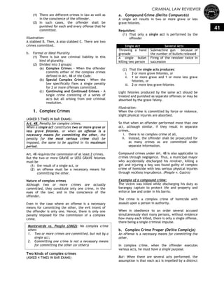 CRIMINAL LAW REVIEWER
41
(1) There are different crimes in law as well as
in the conscience of the offender.
(2) In such cases, the offender shall be
punished for each and every offense that he
committed.
Illustration:
A stabbed B. Then, A also stabbed C. There are two
crimes committed.
b. Formal or Ideal Plurality
(1) There is but one criminal liability in this
kind of plurality.
(2) Divided into 3 groups:
(a) Complex Crimes - When the offender
commits either of the complex crimes
defined in Art. 48 of the Code.
(b) Special Complex Crimes - When the
law specifically fixes a single penalty
for 2 or more offenses committed.
(c) Continuing and Continued Crimes - A
single crime consisting of a series of
acts but all arising from one criminal
resolution.
1. Complex Crimes
(ASKED 5 TIMES IN BAR EXAMS)
Art. 48. Penalty for complex crimes.
When a single act constitutes two or more grave or
less grave felonies, or when an offense is a
necessary means for committing the other, the
penalty for the most serious crime shall be
imposed, the same to be applied in its maximum
period.
Art. 48 requires the commission of at least 2 crimes.
But the two or more GRAVE or LESS GRAVE felonies
must be
(1) the result of a single act, or
(2) an offense must be a necessary means for
committing the other.
Nature of complex crimes
Although two or more crimes are actually
committed, they constitute only one crime, in the
eyes of the law; and in the conscience of the
offender.
Even in the case where an offense is a necessary
means for committing the other, the evil intent of
the offender is only one. Hence, there is only one
penalty imposed for the commission of a complex
crime.
Two kinds of complex crimes
(ASKED 4 TIMES IN BAR EXAMS)
a. Compound Crime (Delito Compuesto)
A single act results in two or more grave or less
grave felonies.
Requisites:
(1) That only a single act is performed by the
offender
Single Act Several Acts
Throwing a hand
grenade
Submachine gun – because of
the number of bullets released
A single bullet
killing two person
Firing of the revolver twice in
succession
(2) That the single acts produces:
i. 2 or more grave felonies, or
ii. 1 or more grave and 1 or more less grave
felonies, or
iii. 2 or more less grave felonies
Light felonies produced by the same act should be
treated and punished as separate offenses or may be
absorbed by the grave felony.
Illustration:
When the crime is committed by force or violence,
slight physical injuries are absorbed.
So that when an offender performed more than one
act, although similar, if they result in separate
crimes,
i. there is no complex crime at all,
ii. instead, the offender shall be prosecuted for
as many crimes as are committed under
separate information.
Compound crimes under Art. 48 is also applicable to
crimes through negligence. Thus, a municipal mayor
who accidentally discharged his revolver, killing a
girl and injuring a boy was found guilty of complex
crime of homicide with less serious physical injuries
through reckless imprudence. (People v. Castro)
Example of a compound crime:
The victim was killed while discharging his duty as
barangay captain to protect life and property and
enforce law and order in his barrio.
The crime is a complex crime of homicide with
assault upon a person in authority.
When in obedience to an order several accused
simultaneously shot many persons, without evidence
how many each killed, there is only a single offense,
there being a single criminal impulse.
b. Complex Crime Proper (Delito Complejo)
An offense is a necessary means for committing the
other.
In complex crime, when the offender executes
various acts, he must have a single purpose.
But: When there are several acts performed, the
assumption is that each act is impelled by a distinct
Monteverde vs. People (2002): No complex crime
when:
1. Two or more crimes are committed, but not by a
single act;
2. Committing one crime is not a necessary means
for committing the other (or others)
 