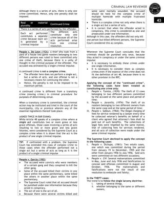 CRIMINAL LAW REVIEWER
43
Although there is a series of acts, there is only one
crime committed. Hence, only one penalty shall be
imposed.
Real or material
plurality
Continued Crime
There is a series of acts performed by the offender.
Each act performed
constitutes a separate
crime because each act
is generated by a
criminal impulse
The different acts
constitute only one
crime because all of the
acts performed arise
from one criminal
resolution.
People v. De Leon (1926): a thief who took from a
yard of a house two game roosters belonging to two
different persons was ruled to have committed only
one crime of theft, because there is a unity of
thought in the criminal purpose of the offender. The
accused was animated by a single criminal impulse.
A continued crime is not a complex crime.
 The offender here does not perform a single act,
but a series of acts, and one offense is not a
necessary means for continuing the other.
 Hence, the penalty is not to be imposed in its
maximum period.
A continued crime is different from a transitory
crime (moving crime.) in criminal procedure for
purposes of determining venue.
When a transitory crime is committed, the criminal
action may be instituted and tried in the court of the
municipality, city or province wherein any of the
essential ingredients thereof took place.
(ASKED TWICE IN BAR EXAMS)
While Article 48 speaks of a complex crime where a
single act constitutes two or more grave or less
grave offenses, those cases involving a series of acts
resulting to two or more grave and less grave
felonies, were considered by the Supreme Court as a
complex crime when it is shown that the act is the
product of one single criminal impulse.
TIP: If confronted with a problem, the Supreme
Court has extended this class of complex crime to
those cases when the offender performed not a
single act but a series of acts as long as it is the
product of a single criminal impulse
People v. Garcia (1980):
 The accused were convicts who were members
of a certain gang and they conspired to kill the
other gang.
 Some of the accused killed their victims in one
place within the same penitentiary, some killed
the others in another place within the same
penitentiary.
 The Supreme Court ruled that all accused should
be punished under one information because they
acted in conspiracy.
 The act of one is the act of all.
 Because there were several victims killed and
some were mortally wounded, the accused
should be held for the complex crime of
multiple homicide with multiple frustrated
homicide.
 There is a complex crime not only when there is
a single act but a series of acts.
 It is correct that when the offender acted in
conspiracy, this crime is considered as one and
prosecuted under one information.
Although in this case, the offenders did not only kill
one person but killed different persons, the Supreme
Court considered this as complex.
Whenever the Supreme Court concludes that the
criminals should be punished only once, because
they acted in conspiracy or under the same criminal
impulse:
 it is necessary to embody these crimes under
one single information.
 It is necessary to consider them as complex
crimes even if the essence of the crime does not
fit the definition of Art 48, because there is no
other provision in the RPC.
Applying the concept of the ―continued crime‖,
the following cases have been treated as
constituting one crime only:
i. People v. Tumlos, (1939): The theft of 13 cows
belonging to two different persons committed
by the accused at the same place and period of
time;
ii. People v. Jaranilla, (1974): The theft of six
roosters belonging to two different owners from
the same coop and at the same period of time;
iii. People v. Sabbun, (1964): The illegal charging of
fees for service rendered by a lawyer every time
he collected veteran‘s benefits on behalf of a
client who agreed that attorney‘s fees shall be
paid out of such benefits. The collections of
legal fees were impelled by the same motive,
that of collecting fees for services rendered,
and all acts of collection were made under the
same criminal impulse.
The Supreme Court declined to apply the concept
in the following cases:
i. People v. Dichupa, (1961): Two estafa cases,
one which was committed during the period
from January 19 to December, 1955 and the
other from January 1956 to July 1956. Said acts
were committed on two different occasions;
ii. People v. CIV: Several malversations committed
in May, June and July 1936 and falsifications to
conceal said offenses committed in August and
October, 1936. The malversations and
falsifications were not the result of one
resolution to embezzle and falsity;
In the THEFT cases:
The trend is to follow the single larceny doctrine:
i. taking of several things,
ii. whether belonging to the same or different
owners,
 