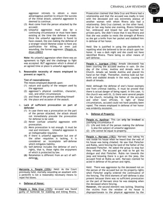 CRIMINAL LAW REVIEWER
45
aggressor retreats to obtain a more
advantageous position to ensure the success
of the initial attack, unlawful aggression is
deemed to continue.
(3) Must come from the person attacked by the
accused.
(4) Unlawful aggression must also be a
continuing circumstance or must have been
existing at the time the defense is made.
Once the unlawful aggression is found to
have ceased, the one making the defense of
a stranger would likewise cease to have any
justification for killing, or even just
wounding, the former aggressor. [People vs.
Dijan (2002)]
Note: No unlawful aggression when there was an
agreement to fight and the challenge to fight
was accepted. BUT aggression which is ahead of
an agreed time or place is unlawful aggression.
b. Reasonable necessity of means employed to
prevent or repel it.
Test of reasonableness
The means employed depends upon:
(1) nature and quality of the weapon used by
the aggressor
(2) aggressor‘s physical condition, character,
size, and other circumstances
(3) and those of the person defending himself
(4) the place and occasion of the assault.
c. Lack of sufficient provocation on part of
defender
(1) In case there was a provocation on the part
of the person attacked, the attack should
not immediately precede the provocation
for defense to be valid.
(2) Never confuse unlawful aggression with
provocation.
(3) Mere provocation is not enough. It must be
real and imminent. Unlawful aggression is
an indispensable requisite.
(4) If there is unlawful aggression but one of
the other requisites is lacking, it is
considered an incomplete self-defense
which mitigates liability.
(5) Self-defense includes the defense of one‘s
rights, that is, those rights the enjoyment
of which is protected by law.
(6) Retaliation is different from an act of self-
defense.
Marzonia v. People (2006): Held: As the Court
previously held, mortally wounding an assailant with
a penknife is not a reasonably necessary means to
repel fist blows.
a. Defense of Honor:
People v. Dela Cruz (1935): Accused was found
guilty of homicide for stabbing and killing Rivera.
Prosecution claimed that Dela Cruz and Rivera had a
relationship and that the accused was madly in love
with the deceased and was extremely jealous of
another woman with whom Rivera also had a
relationship. Dela Cruz claimed, on the other hand,
that on her way home one evening, Rivera followed
her, embraced and kissed her and touched her
private parts. She didn‘t know that it was Rivera and
that she was unable to resist the strength of Rivera
so she got a knife from her pocket and stabbed him
in defense of her honor.
Held: She is justified in using the pocketknife in
repelling what she believed to be an attack upon her
honor. It was a dark night and she could not have
identified Rivera. There being no other means of
self-defense.
People v. Juarigue (1946): Amado (deceased) has
been courting the accused Avelina in vain. On the
day of the crime, Avelina and Amado were in
Church. Amado sat beside Avelina and placed his
hand on her thigh. Thereafter, Avelina took out her
knife and stabbed Amado in the neck, causing the
death of Amado.
Held: Although the defense of one‘s honor exempts
one from criminal liability, it must be proved that
there is actual danger of being raped. In this case, 1)
the church was well-lit, 2) there were several people
in the church, including the father of the accused
and other town officials. In light of these
circumstances, accused could not have possibly been
raped. The means employed in defense of her honor
was evidently excessive.
b. Defense of Property:
People vs. Apolinar: This can only be invoked as
justifying circumstance if
(1) Life and limb of the person making the defense
is also the subject of unlawful aggression
(2) Life cannot be equal to property.
People v. Narvaez (1983): Narvaez was taking his
rest inside his house when he heard that the wall of
his house was being chiseled. He saw that Fleischer
and Rubia, were fencing the land of the father of the
deceased Fleischer. He asked the group to stop but
they refused. The accused got mad so he got his
shotgun and shot Fleischer. Rubia ran towards the
jeep and knowing there is a gun on the jeep, the
accused fired at Rubia as well. Narvaez claimed he
acted in defense of his person and rights.
Held: There was aggression by the deceased not on
the person of the accused but on his property rights
when Fleischer angrily ordered the continuance of
the fencing. The third element of self-defense is also
present because there was no sufficient provocation
on the part of Narvaez since he was sleeping when
the deceased where fencing.
However, the second element was lacking. Shooting
the victims from the window of his house is
disproportionate to the physical aggression by the
 