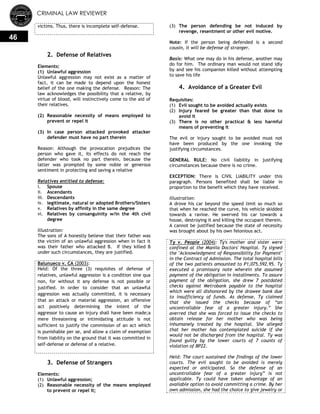 CRIMINAL LAW REVIEWER
46
victims. Thus, there is incomplete self-defense.
2. Defense of Relatives
Elements:
(1) Unlawful aggression
Unlawful aggression may not exist as a matter of
fact, it can be made to depend upon the honest
belief of the one making the defense. Reason: The
law acknowledges the possibility that a relative, by
virtue of blood, will instinctively come to the aid of
their relatives.
(2) Reasonable necessity of means employed to
prevent or repel it
(3) In case person attacked provoked attacker
defender must have no part therein
Reason: Although the provocation prejudices the
person who gave it, its effects do not reach the
defender who took no part therein, because the
latter was prompted by some noble or generous
sentiment in protecting and saving a relative
Relatives entitled to defense:
i. Spouse
ii. Ascendants
iii. Descendants
iv. legitimate, natural or adopted Brothers/Sisters
v. Relatives by affinity in the same degree
vi. Relatives by consanguinity w/in the 4th civil
degree
Illustration:
The sons of A honestly believe that their father was
the victim of an unlawful aggression when in fact it
was their father who attacked B. If they killed B
under such circumstances, they are justified.
Balunueco v. CA (2003):
Held: Of the three (3) requisites of defense of
relatives, unlawful aggression is a condition sine qua
non, for without it any defense is not possible or
justified. In order to consider that an unlawful
aggression was actually committed, it is necessary
that an attack or material aggression, an offensive
act positively determining the intent of the
aggressor to cause an injury shall have been made;a
mere threatening or intimidating attitude is not
sufficient to justify the commission of an act which
is punishable per se, and allow a claim of exemption
from liability on the ground that it was committed in
self-defense or defense of a relative.
3. Defense of Strangers
Elements:
(1) Unlawful aggression;
(2) Reasonable necessity of the means employed
to prevent or repel it;
(3) The person defending be not induced by
revenge, resentment or other evil motive.
Note: If the person being defended is a second
cousin, it will be defense of stranger.
Basis: What one may do in his defense, another may
do for him. The ordinary man would not stand idly
by and see his companion killed without attempting
to save his life
4. Avoidance of a Greater Evil
Requisites:
(1) Evil sought to be avoided actually exists
(2) Injury feared be greater than that done to
avoid it
(3) There is no other practical & less harmful
means of preventing it
The evil or injury sought to be avoided must not
have been produced by the one invoking the
justifying circumstances.
GENERAL RULE: No civil liability in justifying
circumstances because there is no crime.
EXCEPTION: There is CIVIL LIABILITY under this
paragraph. Persons benefited shall be liable in
proportion to the benefit which they have received.
Illustration:
A drove his car beyond the speed limit so much so
that when he reached the curve, his vehicle skidded
towards a ravine. He swerved his car towards a
house, destroying it and killing the occupant therein.
A cannot be justified because the state of necessity
was brought about by his own felonious act.
Ty v. People (2004): Ty's mother and sister were
confined at the Manila Doctors' Hospital. Ty signed
the "Acknowledgment of Responsibility for Payment"
in the Contract of Admission. The total hospital bills
of the two patients amounted to P1,075,592.95. Ty
executed a promissory note wherein she assumed
payment of the obligation in installments. To assure
payment of the obligation, she drew 7 postdated
checks against Metrobank payable to the hospital
which were all dishonored by the drawee bank due
to insufficiency of funds. As defense, Ty claimed
that she issued the checks because of ―an
uncontrollable fear of a greater injury.‖ She
averred that she was forced to issue the checks to
obtain release for her mother who was being
inhumanely treated by the hospital. She alleged
that her mother has contemplated suicide if she
would not be discharged from the hospital. Ty was
found guilty by the lower courts of 7 counts of
violation of BP22.
Held: The court sustained the findings of the lower
courts. The evil sought to be avoided is merely
expected or anticipated. So the defense of an
uncontrollable fear of a greater injury‖ is not
applicable. Ty could have taken advantage of an
available option to avoid committing a crime. By her
own admission, she had the choice to give jewelry or
 