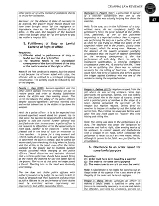 CRIMINAL LAW REVIEWER
47
other forms of security instead of postdated checks
to secure her obligation.
Moreover, for the defense of state of necessity to
be availing, the greater injury feared should not
have been brought about by the negligence or
imprudence, more so, the willful inaction of the
actor. In this case, the issuance of the bounced
checks was brought about by Ty's own failure to pay
her mother's hospital bills.
5. Fulfillment of Duty or Lawful
Exercise of Right or office
Requisites:
(1) Offender acted in performance of duty or
lawful exercise of a rig ht/office
(2) The resulting felony is the unavoidable
consequence of the due fulfillment of the duty
or the lawful exercise of the right or office.
Note: If the first condition is present, but the second
is not because the offender acted with culpa, the
offender will be entitled to a privileged mitigating
circumstance. The penalty would be reduced by one
or two degrees.
People v. Ulep (2000): Accused-appellant and the
other police officers involved originally set out to
restore peace and order at Mundog Subdivision
where the victim was then running amuck. The
victim threatened the safety of the police officers
despite accused-appellant's previous warning shot
and verbal admonition to the victim to lay down his
weapon.
Held: As a police officer, it is to be expected that
accused-appellant would stand his ground. Up to
that point, his decision to respond with a barrage of
gunfire to halt the victim's further advance was
justified under the circumstances. A police officer is
not required to afford the victim the opportunity to
fight back. Neither is he expected – when hard
pressed and in the heat of such an encounter at
close quarters – to pause for a long moment and
reflect coolly at his peril, or to wait after each blow
to determine the effects thereof. But he cannot be
exonerated from overdoing his duty when he fatally
shot the victim in the head, even after the latter
slumped to the ground due to multiple gunshot
wounds sustained while charging at the police
officers. Sound discretion and restraint dictated
that a veteran policeman should have ceased firing
at the victim the moment he saw the latter fall to
the ground. The victim at that point no longer posed
a threat. Shooting him in the head was obviously
unnecessary.
The law does not clothe police officers with
authority to arbitrarily judge the necessity to kill- it
must be stressed that their judgment and discretion
as police officers in the performance of their duties
must be exercised neither capriciously nor
oppressively, but within reasonable limits.
Mamagun vs. People (2007): A policeman in pursuit
of a snatcher accidentally shot one of the
bystanders who was actually helping him chase the
snatcher.
Held: To be sure, acts in the fulfillment of a duty,
without more, do not completely justify the
petitioner’s firing the fetal gunshot at the victim.
True, petitioner, as one of the policemen
responding to a reported robbery then in progress,
was performing his duty as a police officer as well
as when he was trying to effect the arrest of the
suspected robber and in the process, fatally shoot
said suspect, albeit the wrong man. However, in
the absence of the equally necessary justifying
circumstance that the injury of offense committed
be the necessary consequence if the due
performance of such duty, there can only be
incomplete justification, a privilege mitigating
circumstance under Art. 13 and 69 of the RPC. There
can be no quibbling that there was no rational
necessity for the killing of Contreras. Petitioner
could have first fired a warning shot before pulling
the trigger against Contreras who was one of the
residents chasing the suspected robber.
People v. Delima (1922): Napilon escaped from the
jail where he was serving sentence. Some days
afterwards the policeman, Delima, who was looking
for him found him in the house of Alegria, armed
with a pointed piece of bamboo in the shape of a
lance. Delima demanded the surrender of the
weapon but Napilon refused. Delima fired his
revolver to impose his authority but the bullet did
not hit him. The criminal ran away and Delima went
after him and fired again his revolver this time
hitting and killing him.
Held: The killing was done in the performance of a
duty. The deceased was under the obligation to
surrender and had no right, after evading service of
his sentence, to commit assault and disobedience
with a weapon in his hand, which compelled the
policeman to resort to such extreme means, which,
although it proved to be fatal, was justified by the
circumstance.
6. Obedience to an order issued for
some lawful purpose
Requisites:
(1) Order must have been issued by a superior
(2) The order is for some lawful purpose
(3) The means used to carry it out must be lawful
Note: A subordinate is not liable for carrying out an
illegal order of his superior if he is not aware of the
illegality of the order and he is not negligent.
People v. Oanis (1943): Although an officer in
making a lawful arrest is justified in using such
force as is reasonably necessary to secure and detain
the offender, overcome his resistance, prevent his
 