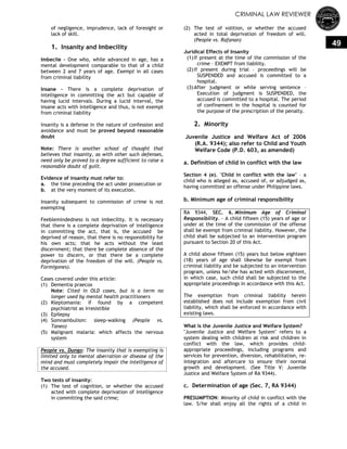 CRIMINAL LAW REVIEWER
49
of negligence, imprudence, lack of foresight or
lack of skill.
1. Insanity and Imbecility
Imbecile - One who, while advanced in age, has a
mental development comparable to that of a child
between 2 and 7 years of age. Exempt in all cases
from criminal liability
Insane - There is a complete deprivation of
intelligence in committing the act but capable of
having lucid intervals. During a lucid interval, the
insane acts with intelligence and thus, is not exempt
from criminal liability
Insanity is a defense in the nature of confession and
avoidance and must be proved beyond reasonable
doubt
Note: There is another school of thought that
believes that insanity, as with other such defenses,
need only be proved to a degree sufficient to raise a
reasonable doubt of guilt.
Evidence of insanity must refer to:
a. the time preceding the act under prosecution or
b. at the very moment of its execution.
Insanity subsequent to commission of crime is not
exempting
Feeblemindedness is not imbecility. It is necessary
that there is a complete deprivation of intelligence
in committing the act, that is, the accused be
deprived of reason, that there is no responsibility for
his own acts; that he acts without the least
discernment; that there be complete absence of the
power to discern, or that there be a complete
deprivation of the freedom of the will. (People vs.
Formigones).
Cases covered under this article:
(1) Dementia praecox
Note: Cited in OLD cases, but is a term no
longer used by mental health practitioners
(2) Kleptomania: if found by a competent
psychiatrist as irresistible
(3) Epilepsy
(4) Somnambulism: sleep-walking (People vs.
Taneo)
(5) Malignant malaria: which affects the nervous
system
People vs. Dungo: The insanity that is exempting is
limited only to mental aberration or disease of the
mind and must completely impair the intelligence of
the accused.
Two tests of insanity:
(1) The test of cognition, or whether the accused
acted with complete deprivation of intelligence
in committing the said crime;
(2) The test of volition, or whether the accused
acted in total deprivation of freedom of will.
(People vs. Rafanan)
Juridical Effects of Insanity
(1)If present at the time of the commission of the
crime – EXEMPT from liability.
(2)If present during trial – proceedings will be
SUSPENDED and accused is committed to a
hospital.
(3)After judgment or while serving sentence –
Execution of judgment is SUSPENDED, the
accused is committed to a hospital. The period
of confinement in the hospital is counted for
the purpose of the prescription of the penalty.
2. Minority
Juvenile Justice and Welfare Act of 2006
(R.A. 9344); also refer to Child and Youth
Welfare Code (P.D. 603, as amended)
a. Definition of child in conflict with the law
Section 4 (e). "Child in conflict with the law" – a
child who is alleged as, accused of, or adjudged as,
having committed an offense under Philippine laws.
b. Minimum age of criminal responsibility
RA 9344, SEC. 6. Minimum Age of Criminal
Responsibility. - A child fifteen (15) years of age or
under at the time of the commission of the offense
shall be exempt from criminal liability. However, the
child shall be subjected to an intervention program
pursuant to Section 20 of this Act.
A child above fifteen (15) years but below eighteen
(18) years of age shall likewise be exempt from
criminal liability and be subjected to an intervention
program, unless he/she has acted with discernment,
in which case, such child shall be subjected to the
appropriate proceedings in accordance with this Act.
The exemption from criminal liability herein
established does not include exemption from civil
liability, which shall be enforced in accordance with
existing laws.
What is the Juvenile Justice and Welfare System?
"Juvenile Justice and Welfare System" refers to a
system dealing with children at risk and children in
conflict with the law, which provides child-
appropriate proceedings, including programs and
services for prevention, diversion, rehabilitation, re-
integration and aftercare to ensure their normal
growth and development. (See Title V: Juvenile
Justice and Welfare System of RA 9344).
c. Determination of age (Sec. 7, RA 9344)
PRESUMPTION: Minority of child in conflict with the
law. S/he shall enjoy all the rights of a child in
 