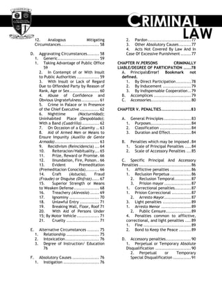 CCCRRRIIIMMMIIINNNAAALLL
LAW12. Analogous Mitigating
Circumstances.......................... 58
D. Aggravating Circumstances........ 58
1. Generic............................ 59
1. Taking Advantage of Public Office
59
2. In Contempt of or With Insult
to Public Authorities ............... 59
3. With Insult or Lack of Regard
Due to Offended Party by Reason of
Rank, Age or Sex.................... 60
4. Abuse of Confidence and
Obvious Ungratefulness............ 61
5. Crime in Palace or in Presence
of the Chief Executive ............. 62
6. Nighttime (Nocturnidad);
Uninhabited Place (Despoblado);
With a Band (Cuadrilla)............ 62
7. On Occasion of a Calamity .. 63
8. Aid of Armed Men or Means to
Ensure Impunity (Auxilio de Gente
Armada).............................. 63
9. Recidivism (Reincidencia) ... 64
10. Reiteracion/Habituality... 65
11. Prize, Reward or Promise. 66
12. lInundation, Fire, Poison.. 66
13. Evident Premeditation
(Premeditacion Conocida)......... 66
14. Craft (Astucia), Fraud
(Fraude) or Disguise (Disfraz)..... 67
15. Superior Strength or Means
to Weaken Defense................. 68
16. Treachery (Alevosia) ...... 69
17. Ignominy .................... 70
18. Unlawful Entry ............. 71
19. Breaking Wall, Floor, Roof 71
20. With Aid of Persons Under
15; By Motor Vehicle ............... 71
21. Cruelty ...................... 71
E. Alternative Circumstances ........ 75
1. Relationship ...................... 75
2. Intoxication....................... 76
3. Degree of Instruction/ Education
76
F. Absolutory Causes .................. 76
1. Instigation ........................ 76
2. Pardon ............................. 77
3. Other Absolutory Causes........ 77
4. Acts Not Covered By Law And In
Case Of Excessive Punishment ....... 77
CHAPTER IV.PERSONS CRIMINALLY
LIABLE/DEGREE OF PARTICIPATION .....78
A. PrincipalsError! Bookmark not
defined.
1. By Direct Participation .......... 78
2. By Inducement ................... 79
3. By Indispensable Cooperation.. 79
B. Accomplices ......................... 79
C. Accessories........................... 80
CHAPTER V. PENALTIES....................83
A. General Principles .................. 83
1. Purposes........................... 84
2. Classification ..................... 84
3. Duration and Effect.............. 84
B. Penalties which may be imposed . 84
1. Scale of Principal Penalties .... 84
2. Scale of Accessory Penalties ... 85
C. Specific Principal And Accessory
Penalties ................................... 86
1. Afflictive penalties .............. 86
1. Reclusion Perpetua .............. 86
2. Reclusion Temporal........... 87
3. Prision mayor .................. 87
1. Correctional penalties........... 87
1. Prision Correccional ............. 87
2. Arresto Mayor.................. 87
3. Light penalties ................... 89
1. Arresto Menor .................... 89
2. Public Censure................. 89
4. Penalties common to afflictive,
correctional, and light penalties .... 89
1. Fine ................................ 89
2. Bond to Keep the Peace ........ 89
D. Accessory penalties................. 90
1. Perpetual or Temporary Absolute
Disqualification ........................ 90
2. Perpetual or Temporary
Special Disqualification ............ 91
 