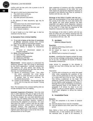 CRIMINAL LAW REVIEWER
50
conflict with the law until s/he is proven to be 18
years old or older.
The age of a child may be determined from:
 The child‘s birth certificate,
 Baptismal certificate, or
 Any other pertinent documents.
In the absence of these documents, age may be
based on:
 information from the child himself/herself,
 testimonies of other persons,
 the physical appearance of the child, and
 other relevant evidence.
In case of doubt as to the child‘s age, it shall be
resolved in his/her favor.
d. Exemption from criminal liability
(1) 15 yrs old or below at the time of commission
of offense: absolutely exempt from criminal
liability but subject to intervention program
(2) Over 15 yrs old but below 18: exempt from
criminal liability & subject to intervention
program
 If acted w/ discernment subject to
diversion program
(3) Below 18 yrs are exempt from:
(1) Status offense
(2) Vagrancy and Prostitution
(3) Mendicancy (PD1563)
(4) Sniffing of Rugby (PD 1619)
Discernment – mental capacity to understand the
difference between right and wrong as determined
by the child‘s appearance , attitude, comportment
and behavior not only before and during the
commission of the offense but also after and during
the trial. It is manifested through:
(1) Manner of committing a crime – Thus, when
the minor committed the crime during
nighttime to avoid detection or took the loot
to another town to avoid discovery, he
manifested discernment.
(2) Conduct of the offender – The accused shot the
victim with his sling shot and shouted ―Putang
ina mo‖.
Note: The exemption from criminal liability shall not
include exemption from civil liability.
Automatic Suspension of Sentence – Once the child
who is under eighteen (18) years of age at the time
of the commission of the offense is found guilty of
the offense charged, the court shall determine and
ascertain any civil liability which may have resulted
from the offense committed. However, instead of
pronouncing the judgment of conviction, the court
shall place the child in conflict with the law under
suspended sentence, without need of application:
Provided, however, That suspension of sentence
shall still be applied even if the juvenile is already
eighteen years (18) of age or more at the time of the
pronouncement of his/her guilt.
Upon suspension of sentence and after considering
the various chcumstances of the child, the court
shall impose the appropriate disposition measures as
provided in the Supreme Court Rule on Juveniles in
Conflict with the Law. (Sec. 38)
Discharge of the Child in Conflict with the Law. -
Upon the recommendation of the social worker who
has custody of the child, the court shall dismiss the
case against the child whose sentence has been
suspended and against whom disposition measures
have been issued, and shall order the final discharge
of the child if it finds that the objective of the
disposition measures have been fulfilled.
The discharge of the child in conflict with the law
shall not affect the civil liability resulting from the
commission of the offense, which shall be enforced
in accordance with law. (Sec. 39)
3. Accident
(Damnum Absque Injuria)
Requisites:
(1) A person performing a lawful act;
(2) With due care;
(3) He causes an injury to another by mere
accident;
(4) Without fault or intention of causing it.
Accident - something that happens outside the sway
of our will and, although coming about through some
act of our will, lies beyond the bounds of humanly
foreseeable consequences.
Under Article 12, paragraph 4, the offender is
exempt not only from criminal but also from civil
liability.
Illustration:
 A person who is driving his car within the speed
limit, while considering the condition of the
traffic and the pedestrians at that time, tripped
on a stone with one of his car tires. The stone
flew hitting a pedestrian on the head. The
pedestrian suffered profuse bleeding. There is
no civil liability under paragraph 4 of Article 12.
Although this is just an exempting circumstance,
where generally there is civil liability, yet, in
paragraph 4 of Article 12, there is no civil
liability as well as criminal liability. The driver
is not under obligation to defray the medical
expenses.
4. Irresistible Force
Elements:
(1) That the compulsion is by means of physical
force.
(2) That the physical force must be irresistible.
(3) That the physical force must come from a third
person
Note: Before a force can be considered to be an
irresistible one, it must produce such an effect on
the individual that, in spite of all resistance, it
 
