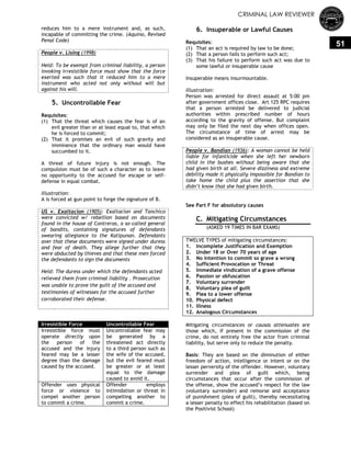 CRIMINAL LAW REVIEWER
51
reduces him to a mere instrument and, as such,
incapable of committing the crime. (Aquino, Revised
Penal Code)
People v. Lising (1998)
Held: To be exempt from criminal liability, a person
invoking irresistible force must show that the force
exerted was such that it reduced him to a mere
instrument who acted not only without will but
against his will.
5. Uncontrollable Fear
Requisites:
(1) That the threat which causes the fear is of an
evil greater than or at least equal to, that which
he is forced to commit;
(2) That it promises an evil of such gravity and
imminence that the ordinary man would have
succumbed to it.
A threat of future injury is not enough. The
compulsion must be of such a character as to leave
no opportunity to the accused for escape or self-
defense in equal combat.
Illustration:
A is forced at gun point to forge the signature of B.
US v. Exaltacion (1905): Exaltacion and Tanchico
were convicted w/ rebellion based on documents
found in the house of Contreras, a so-called general
of bandits, containing signatures of defendants
swearing allegiance to the Katipunan. Defendants
aver that these documents were signed under duress
and fear of death. They allege further that they
were abducted by thieves and that these men forced
the defendants to sign the documents
Held: The duress under which the defendants acted
relieved them from criminal liability . Prosecution
was unable to prove the guilt of the accused and
testimonies of witnesses for the accused further
corroborated their defense.
Irresistible Force Uncontrollable Fear
Irresistible force must
operate directly upon
the person of the
accused and the injury
feared may be a lesser
degree than the damage
caused by the accused.
Uncontrollable fear may
be generated by a
threatened act directly
to a third person such as
the wife of the accused,
but the evil feared must
be greater or at least
equal to the damage
caused to avoid it.
Offender uses physical
force or violence to
compel another person
to commit a crime.
Offender employs
intimidation or threat in
compelling another to
commit a crime.
6. Insuperable or Lawful Causes
Requisites:
(1) That an act is required by law to be done;
(2) That a person fails to perform such act;
(3) That his failure to perform such act was due to
some lawful or insuperable cause
Insuperable means insurmountable.
Illustration:
Person was arrested for direct assault at 5:00 pm
after government offices close. Art 125 RPC requires
that a person arrested be delivered to judicial
authorities within prescribed number of hours
according to the gravity of offense. But complaint
may only be filed the next day when offices open.
The circumstance of time of arrest may be
considered as an insuperable cause.
People v. Bandian (1936): A woman cannot be held
liable for infanticide when she left her newborn
child in the bushes without being aware that she
had given birth at all. Severe dizziness and extreme
debility made it physically impossible for Bandian to
take home the child plus the assertion that she
didn’t know that she had given birth.
See Part F for absolutory causes
C. Mitigating Circumstances
(ASKED 19 TIMES IN BAR EXAMS)
TWELVE TYPES of mitigating circumstances:
1. Incomplete Justification and Exemption
2. Under 18 or Over 70 years of age
3. No intention to commit so grave a wrong
4. Sufficient Provocation or Threat
5. Immediate vindication of a grave offense
6. Passion or obfuscation
7. Voluntary surrender
8. Voluntary plea of guilt
9. Plea to a lower offense
10. Physical defect
11. Illness
12. Analogous Circumstances
Mitigating circumstances or causas attenuates are
those which, if present in the commission of the
crime, do not entirely free the actor from criminal
liability, but serve only to reduce the penalty.
Basis: They are based on the diminution of either
freedom of action, intelligence or intent or on the
lesser perversity of the offender. However, voluntary
surrender and plea of guilt which, being
circumstances that occur after the commission of
the offense, show the accused‘s respect for the law
(voluntary surrender) and remorse and acceptance
of punishment (plea of guilt), thereby necessitating
a lesser penalty to effect his rehabilitation (based on
the Positivist School)
 