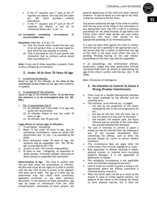 CRIMINAL LAW REVIEWER
53
 If the 2nd
requisite and 1st
part of the 4th
requisite are absent, the case will fall under
Art. 365 which punishes reckless
imprudence.
 If the 1st
requisite and 2nd
part of the 4th
requisite are absent, it will be an
intentional felony (Art. 4, par. 1).
(2) Incomplete exempting circumstance of
uncontrollable fear.
Requisites under par. 6 of Art. 12:
(1) That the threat which caused the fear was
of an evil greater than, or at least equal to,
that which he was required to commit;
(2) That it promised an evil of such gravity and
imminence that an ordinary person would
have succumbed to it.
Note: If only one of these requisites is present, there
is only a mitigating circumstance.
2. Under 18 Or Over 70 Years Of Age
a. In lowering the penalty:
Based on age of the offender at the time of the
commission of the crime not the age when sentence
is imposed
b. In suspension of the sentence:
Based on age of the offender (under 18) at the time
the sentence is to be promulgated (See Art. 80,
RPC)
c. Par. 2 contemplates the ff:
(1) An offender over 9 but under 15 of age who
acted with discernment.
(2) An offender fifteen or over but under 18
years of age.
(3) An offender over 70 years old
Legal effects of various ages of offenders:
1. 15 and below - Exempting
2. Above 15 but under 18 years of age, also an
exempting circumstance, unless he acted with
discernment (Art. 12, par. 3 as amended by RA
9344).
3. Minor delinquent under 18 years of age, the
sentence may be suspended. (Art. 192, PD No.
603 as amended by PD 1179)
4. 18 years or over, full criminal responsibility.
5. 70 years or over – mitigating, no imposition of
death penalty; if already imposed. Execution of
death penalty is suspended and commuted.
Determination of Age – The child in conflict with
the law shall enjoy the presumption of minority.
He/She shall enjoy all the rights of a child in conflict
with the law until he/she is proven to be eighteen
(18) years old or older. The age of a child may be
determined from the child's birth certificate,
baptismal certificate or any other pertinent
documents. In the absence of these documents, age
may be based on information from the child
himself/herself, testimonies of other persons, the
physical appearance of the child and other relevant
evidence. In case of doubt as to the age of the child,
it shall be resolved in his/her favor.
Any person contesting the age of the child in conflict
with the law prior to the filing of the information in
any appropriate court may file a case in a summary
proceeding for the determination of age before the
Family Court which shall decide the case within
twenty-four (24) hours from receipt of the
appropriate pleadings of all interested parties.
If a case has been fiied against the child in conflict
with the law and is pending in the appropriate court,
the person shall file a motion to determine the age
of the child in the same court where the case is
pending. Pending hearing on the said motion,
proceedings on the main case shall be suspended.
In all proceedings, law enforcement officers,
prosecutors, judges and other government officials
concerned shall exert all efforts at determining the
age of the child in conflict with the law. (Sec. 7, RA
9344).
Basis: Diminution of intelligence
3. No Intention to Commit So Grave A
Wrong (Praeter Intentionem)
 There must be a notable disproportion between
the means employed by the offender and the
resulting harm.
 The intention, as an internal act, is judged
o not only by the proportion of the means
employed by him to the evil produced by his
act,
o but also by the fact that the blow was or
was not aimed at a vital part of the body;
o this includes: the weapon used, the injury
inflicted and his attitude of the mind when
the accused attacked the deceased.
 The lack of intention to commit so grave a
wrong can also be inferred from the subsequent
acts of the accused immediately after
committing the offense, such as when the
accused helped his victim to secure medical
treatment.
 This circumstance does not apply when the
crime results from criminal negligence or culpa.
 Only applicable to offense resulting in death,
physical injuries, or material harm (including
property damage). It is not applicable to
defamation or slander.
 This mitigating circumstance is not applicable
when the offender employed brute force.
 Lack of intent to commit so grave a wrong is not
appreciated where the offense committed is
characterized by treachery.
 When the victim does not die as a result of the
assault in cases of crimes against persons, the
absence of the intent to kill reduces the felony
to mere physical injuries, but it does not
 