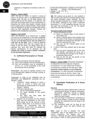 CRIMINAL LAW REVIEWER
54
constitute a mitigating circumstance under Art.
13(3).
People v. Calleto (2002):
Held: The lack of "intent" to commit a wrong so
grave is an internal state. It is weighed based on the
weapon used, the part of the body injured, the
injury inflicted and the manner it is inflicted. The
fact that the accused used a 9-inch hunting knife in
attacking the victim from behind, without giving
him an opportunity to defend himself, clearly shows
that he intended to do what he actually did, and he
must be held responsible therefor, without the
benefit of this mitigating circumstance.
People v. Ural (1974):
Held: The intention, as an internal act, is judged
not only by the proportion of the means employed
by him to the evil produced by his act, but also by
the fact that the blow was or was not aimed at a
vital part of the body. Thus, it may be deduced
from the proven facts that the accused had no
intent to kill the victim, his design being only to
maltreat him, such that when he realized the
fearful consequences of his felonious act, he
allowed the victim to secure medical treatment
at the municipal dispensary.
4. Sufficient Provocation or Threat
Elements:
(1) That the provocation must be sufficient
(2) That it must originate from the offended party
(3) That the provocation must be immediate to
the act, i.e., to the commission of the crime
by the person who is provoked
Provocation - Any unjust or improper conduct or act
of the offended part capable of exciting, inciting, or
irritating anyone.
Provocation in order to be mitigating must be
SUFFICIENT and IMMEDIATELY preceding the act.
(People v. Pagal)
 ―Sufficient‖ means adequate to excite a
person to commit a wrong and must
accordingly be proportionate to its gravity.
(People v. Nabora).
 Sufficiency depends upon:
a. the act constituting provocation
b. the social standing of the person
provoked
c. the place and time when the
provocation is made.
 Between the provocation by the offended
party and the commission of the crime,
there should not be any interval in time.
Reason: When there is an interval of time
between the provocation and the
commission of the crime, the perpetrator
has time to regain his reason.
Sufficient provocation as
a requisite of incomplete
self-defense
Provocation as a
mitigating circumstance
It pertains to its absence It pertains to its
on the part of the person
defending himself.
(People v. CA, G.R. No.
103613, 2001)
presence on the part of
the offended party.
TIP: The common set-up given in a bar problem is
that of provocation given by somebody against whom
the person provoked cannot retaliate; thus the
person provoked retaliated on a younger brother or
on the father. Although in fact, there is sufficient
provocation, it is not mitigating because the one
who gave the provocation is not the one against
whom the crime was committed.
You have to look at two criteria:
a. If from the element of time,
(1) there is a material lapse of time stated in
the problem and
(2) there is nothing stated in the problem that
the effect of the threat of provocation had
prolonged and affected the offender at the
time he committed the crime
(3) then you use the criterion based on the
time element.
b. If there is that time element and at the same
time,
(1) facts are given indicating that at the time
the offender committed the crime, he is
still suffering from outrage of the threat or
provocation done to him
(2) then he will still get the benefit of this
mitigating circumstance.
Romera v. People (2004: Provocation and passion
or obfuscation are not 2 separate mitigating
circumstances. It is well-settled that if these 2
circumstances are based on the same facts, they
should be treated together as one mitigating
circumstance. It is clear that both circumstances
arose from the same set of facts. Hence, they
should not be treated as two separate mitigating
circumstances.
5. Immediate Vindication of A Grave
Offense
Elements:
(1) That there be a grave offense done to the one
committing the felony, his spouse, ascendants,
descendants, legitimate, natural or adopted
brothers or sisters, or relatives by affinity
within the same degree.
(2) That the felony is committed in vindication of
such grave offense. A lapse of time is allowed
between the vindication and the doing of the
grave offense.
(3) The vindication need not be done by the
person upon whom the grave offense was
committed
Note: Lapse of time is allowed. The word
―immediate‖ used in the English text is not the
correct translation. The Spanish text uses
―proxima.‖ Although the grave offense (slapping of
the accused in front of many persons hours before
 
