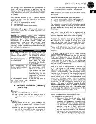 CRIMINAL LAW REVIEWER
55
the killing), which engendered the perturbation of
mind, was not so immediate, it was held that the
influence thereof, by reason of its gravity, lasted
until the moment the crime was committed. (People
v. Parana).
The question whether or not a certain personal
offense is grave must be decided by the court,
having in mind
a. the social standing of the person,
b. the place and
c. the time when the insult was made.
Vindication of a grave offense and passion or
obfuscation cannot be counted separately and
independently.
People v. Torpio (2004: The mitigating
circumstance of sufficient provocation cannot be
considered apart from the circumstance of
vindication of a grave offense. These two
circumstances arose from one and the same
incident, i.e., the attack on the appellant by
Anthony, so that they should be considered as only
one mitigating circumstance.
Provocation Vindication
It is made directly only
to the person
committing the felony.
The grave offense may
be committed against
the offender‘s relatives
mentioned by law.
The offense need not be
a grave offense.
The offended party must
have done a grave
offense to the offender
or his relatives.
The provocation or
threat must immediately
precede the act.
The grave offense may
be proximate, which
admits of an interval of
time between the grave
offense done by the
offended party and the
commission of the crime
by the accused.
It is a mere spite against
the one giving the
provocation or threat.
It concerns the honor of
the person.
6. Passion or obfuscation (Arrebato y
Obsecacion)
Elements:
(1) The accused acted upon an impulse
(2) The impulse must be so powerful that it
naturally produces passion or obfuscation in
him.
Requisites:
(1)That there be an act, both unlawful and
sufficient to produce such condition of mind;
and
(2)That said act which produced the obfuscation
was not far removed from the commission of
the crime by a considerable length of time,
during which the perpetrator might recover his
normal equanimity. (People v. Alanguilang)
Note: Passion or obfuscation must arise from lawful
sentiments.
Passion or obfuscation not applicable when:
a. The act committed in a spirit of LAWLESSNESS.
b. The act is committed in a spirit of REVENGE.
The mitigating circumstance of obfuscation arising
from jealousy cannot be invoked in favor of the
accused whose relationship with the woman was
illegitimate.
Also, the act must be sufficient to produce such a
condition of mind. If the cause of loss of self-control
is trivial and slight, obfuscation is not mitigating.
Moreover, the defense must prove that the act
which produced the passion or obfuscation took
place at a time not far removed from the
commission of the crime. (People v. Gervacio, 1968)
Passion and obfuscation may lawfully arise from
causes existing only in the honest belief of the
offender.
US v. De la Cruz (1912): De la Cruz, in the heat of
passion, killed the deceased who was his querida
(lover) upon discovering her in the act of carnal
communication with a mutual acquaintance. He
claims that he is entitled to the mitigating
circumstance of passion or obfuscation and that the
doctrine in Hicks is inapplicable.
Held: US v. Hicks is not applicable to the case. In
Hicks, the cause of the alleged passion and
obfuscation of the aggressor was the convict's
vexation, disappointment and deliberate anger
engendered by the refusal of the woman to continue
to live in illicit relations with him, which she had a
perfect reason to do. In this case, the impulse upon
which the defendant acted was the sudden
revelation that his paramour was untrue to him and
his discovery of her in flagrante in the arms of
another. This was a sufficient impulse in the
ordinary and natural course of things to produce
the passion and obfuscation which the law declares
to be one of the mitigating circumstances to be
taken into the consideration of the court.
Passion and Obfuscation cannot co-exist with:
(1) Vindication of grave offense
 Exception: When there are other facts
closely connected. Thus, where the
deceased, had eloped with the daughter of
the accused, and later when the deceased
saw the accused coming, the deceased ran
upstairs, there are 2 facts which are
closely connected, namely: (1) elopement,
which is a grave offense for the family of
old customs, and (2) refusal to deal with
him, a stimulus strong enough to produce
 