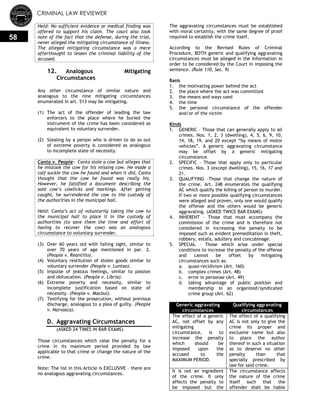 CRIMINAL LAW REVIEWER
58
Held: No sufficient evidence or medical finding was
offered to support his claim. The court also took
note of the fact that the defense, during the trial,
never alleged the mitigating circumstance of illness.
The alleged mitigating circumstance was a mere
afterthought to lessen the criminal liability of the
accused.
12. Analogous Mitigating
Circumstances
Any other circumstance of similar nature and
analogous to the nine mitigating circumstances
enumerated in art. 513 may be mitigating.
(1) The act of the offender of leading the law
enforcers to the place where he buried the
instrument of the crime has been considered as
equivalent to voluntary surrender.
(2) Stealing by a person who is driven to do so out
of extreme poverty is considered as analogous
to incomplete state of necessity.
Canta v. People: Canta stole a cow but alleges that
he mistook the cow for his missing cow. He made a
calf suckle the cow he found and when it did, Canta
thought that the cow he found was really his.
However, he falsified a document describing the
said cow’s cowlicks and markings. After getting
caught, he surrendered the cow to the custody of
the authorities in the municipal hall.
Held: Canta’s act of voluntarily taking the cow to
the municipal hall to place it in the custody of
authorities (to save them the time and effort of
having to recover the cow) was an analogous
circumstance to voluntary surrender.
(3) Over 60 years old with failing sight, similar to
over 70 years of age mentioned in par. 2.
(People v. Reantillo).
(4) Voluntary restitution of stolen goods similar to
voluntary surrender (People v. Luntao).
(5) Impulse of jealous feelings, similar to passion
and obfuscation. (People v. Libria).
(6) Extreme poverty and necessity, similar to
incomplete justification based on state of
necessity. (People v. Macbul).
(7) Testifying for the prosecution, without previous
discharge, analogous to a plea of guilty. (People
v. Narvasca).
D. Aggravating Circumstances
(ASKED 24 TIMES IN BAR EXAMS)
Those circumstances which raise the penalty for a
crime in its maximum period provided by law
applicable to that crime or change the nature of the
crime.
Note: The list in this Article is EXCLUSIVE – there are
no analogous aggravating circumstances.
The aggravating circumstances must be established
with moral certainty, with the same degree of proof
required to establish the crime itself.
According to the Revised Rules of Criminal
Procedure, BOTH generic and qualifying aggravating
circumstances must be alleged in the Information in
order to be considered by the Court in imposing the
sentence. (Rule 110, Sec. 9)
Basis
1. the motivating power behind the act
2. the place where the act was committed
3. the means and ways used
4. the time
5. the personal circumstance of the offender
and/or of the victim
Kinds
1. GENERIC – Those that can generally apply to all
crimes. Nos. 1, 2, 3 (dwelling), 4, 5, 6, 9, 10,
14, 18, 19, and 20 except ―by means of motor
vehicles‖. A generic aggravating circumstance
may be offset by a generic mitigating
circumstance.
2. SPECIFIC – Those that apply only to particular
crimes. Nos. 3 (except dwelling), 15, 16, 17 and
21.
3. QUALIFYING –Those that change the nature of
the crime. Art. 248 enumerates the qualifying
AC which qualify the killing of person to murder.
If two or more possible qualifying circumstances
were alleged and proven, only one would qualify
the offense and the others would be generic
aggravating. (ASKED TWICE BAR EXAMS)
4. INHERENT – Those that must accompany the
commission of the crime and is therefore not
considered in increasing the penalty to be
imposed such as evident premeditation in theft,
robbery, estafa, adultery and concubinage.
5. SPECIAL – Those which arise under special
conditions to increase the penalty of the offense
and cannot be offset by mitigating
circumstances such as:
a. quasi-recidivism (Art. 160)
b. complex crimes (Art. 48)
c. error in personae (Art. 49)
d. taking advantage of public position and
membership in an organized/syndicated
crime group (Art. 62)
Generic aggravating
circumstances
Qualifying aggravating
circumstances
The effect of a generic
AC, not offset by any
mitigating
circumstance, is to
increase the penalty
which should be
imposed upon the
accused to the
MAXIMUM PERIOD.
The effect of a qualifying
AC is not only to give the
crime its proper and
exclusive name but also
to place the author
thereof in such a situation
as to deserve no other
penalty than that
specially prescribed by
law for said crime.
It is not an ingredient
of the crime. It only
affects the penalty to
be imposed but the
The circumstance affects
the nature of the crime
itself such that the
offender shall be liable
 