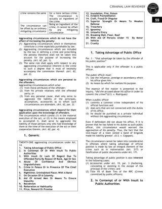 CRIMINAL LAW REVIEWER
59
crime remains the same for a more serious crime.
The circumstance is
actually an ingredient of
the crime
The circumstance can
be offset by an ordinary
mitigating circumstance
Being an ingredient of the
crime, it cannot be offset
by any mitigating
circumstance
Aggravating circumstances which do not have the
effect of increasing the penalty:
(1) Aggravating circumstances which in themselves
constitute a crime especially punishable by law.
(2) Aggravating circumstances which are included
by the law in defining a crime and prescribing
the penalty therefore shall not be taken into
account for the purpose of increasing the
penalty. (Art. 62, par. 1).
(3) The same rule shall apply with respect to any
aggravating circumstance inherent in the crime
to such a degree that it must of necessity
accompany the commission thereof. (Art. 62,
par. 2).
Aggravating circumstances which are personal to
the offenders.
Aggravating circumstances which arise:
(1) from moral attributes of the offender;
(2) from his private relations with the offended
party; or
(3) from any personal cause, shall only serve to
aggravate the liability of the principals,
accomplices, accessories as to whom such
circumstances are attendant. (Art. 62, par. 3).
Aggravating circumstances which depend for their
application upon the knowledge of offenders.
The circumstances which consist (1) in the material
execution of the act, or (2) in the means employed
to accomplish it, shall serve to aggravate the
liability of those persons only who had knowledge of
them at the time of the execution of the act or their
cooperation therein. (Art. 62, par. 4).
1. Generic
TWENTY-ONE aggravating circumstances under Art.
14:
1. Taking Advantage of Public Office
2. In Contempt Of Or With Insult To Public
Authorities
3. With Insult Or Lack Of Regard Due To
Offended Party By Reason Of Rank, Age Or Sex
4. Abuse Of Confidence And Obvious
Ungratefulness
5. Crime In Palace Or In Presence Of The Chief
Executive
6. Nighttime; Uninhabited Place; With A Band
7. On Occasion Of A Calamity
8. Aid Of Armed Men Or Means To Ensure
Impunity
9. Recidivism
10. Reiteration or Habituality
11. Price, Reward Or Promise
12. Inundation, Fire, Poison
13. Evident Premeditation
14. Craft, Fraud Or Disguise
15. Superior Strength Or Means To Weaken
Defense
16. Treachery
17. Ignominy
18. Unlawful Entry
19. Breaking Wall, Floor, Roof
20. With Aid Of Persons Under 15 By Motor
Vehicle
21. Cruelty
1. Taking Advantage of Public Office
Par. 1 – ―that advantage be taken by the offender of
his public position‖
This is applicable only if the offender is a public
officer.
The public officer must:
(1) Use the influence, prestige or ascendancy which
his office gives him
(2) As means by which he realizes his purpose.
The essence of the matter is presented in the
inquiry, ―did the accused abuse his office in order to
commit the crime?‖(U.S. v. Rodriguez)
When a public officer
(1) commits a common crime independent of his
official functions and
(2) does acts that are not connected with the duties
of his office,
(3) he should be punished as a private individual
without this aggravating circumstance.
Even if defendant did not abuse his office, if it is
proven that he has failed in his duties as such public
officer, this circumstance would warrant the
aggravation of his penalty. Thus, the fact that the
vice-mayor of a town joined a band of brigands
made his liability greater. (U.S. v. Cagayan).
The circumstance cannot be taken into consideration
in offenses where taking advantage of official
position is made by law an integral element of the
crime such as in malversation (Art. 217) or
falsification of public documents under Art. 171.
Taking advantage of public position is also inherent
in the following cases:
(1) Accessories under Art. 19, par. 3 (harboring,
concealing or assisting in the escape of the
principal of the crime); and
(2) Title VII of Book Two of the RPC (Crimes
committed by public officers).
2. In Contempt of or With Insult to
Public Authorities
 