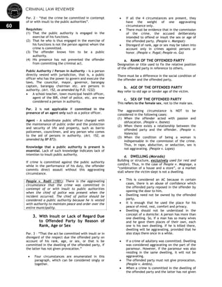 CRIMINAL LAW REVIEWER
60
Par. 2 – ―that the crime be committed in contempt
of or with insult to the public authorities‖.
Requisites:
(1) That the public authority is engaged in the
exercise of his functions.
(2) That he who is thus engaged in the exercise of
his functions is not the person against whom the
crime is committed.
(3) The offender knows him to be a public
authority.
(4) His presence has not prevented the offender
from committing the criminal act.
Public Authority / Person in Authority – is a person
directly vested with jurisdiction, that is, a public
officer who has the power to govern and execute the
laws. The councilor, mayor, governor, barangay
captain, barangay chairman etc. are persons in
authority. (Art. 152, as amended by P.D. 1232)
 A school teacher, town municipal health officer,
agent of the BIR, chief of police, etc. are now
considered a person in authority.
Par. 2 is not applicable if committed in the
presence of an agent only such as a police officer.
Agent - A subordinate public officer charged with
the maintenance of public order and the protection
and security of life and property, such as barrio
policemen, councilmen, and any person who comes
to the aid of persons in authority. (Art. 152, as
amended by BP 873).
Knowledge that a public authority is present is
essential. Lack of such knowledge indicates lack of
intention to insult public authority.
If crime is committed against the public authority
while in the performance of his duty, the offender
commits direct assault without this aggravating
circumstance.
People v. Rodil (1981): There is the aggravating
circumstance that the crime was committed in
contempt of or with insult to public authorities
when the chief of police was present when the
incident occurred. The chief of police should be
considered a public authority because he is vested
with authority to maintain peace and order over the
entire municipality.
3. With Insult or Lack of Regard Due
to Offended Party by Reason of
Rank, Age or Sex
Par. 3 – ―That the act be committed with insult or in
disregard of the respect due the offended party on
account of his rank, age, or sex, or that is be
committed in the dwelling of the offended party, if
the latter has not given provocation.‖
 Four circumstances are enumerated in this
paragraph, which can be considered singly or
together.
 If all the 4 circumstances are present, they
have the weight of one aggravating
circumstance only.
 There must be evidence that in the commission
of the crime, the accused deliberately
intended to offend or insult the sex or age of
the offended party. (People v. Mangsat)
 Disregard of rank, age or sex may be taken into
account only in crimes against persons or
honor. (People v. Pugal; People vs. Ga)
a. RANK OF THE OFFENDED PARTY
Designation or title used to fix the relative position
of the offended party in reference to others.
There must be a difference in the social condition of
the offender and the offended party.
b. AGE OF THE OFFENDED PARTY
May refer to old age or tender age of the victim.
c. SEX OF THE OFFENDED PARTY
This refers to the female sex, not to the male sex.
The aggravating circumstance is NOT to be
considered in the following cases:
(1) When the offender acted with passion and
obfuscation. (People v. Ibanez)
(2) When there exists a relationship between the
offended party and the offender. (People v.
Valencia)
(3) When the condition of being a woman is
indispensable in the commission of the crime.
Thus, in rape, abduction, or seduction, sex is
not aggravating. (People v. Lopez)
d. DWELLING (Morada)
Building or structure, exclusively used for rest and
comfort. Thus, in the case of People v. Magnaye, a
―combination of a house and a store‖, or a market
stall where the victim slept is not a dwelling.
 This is considered an AC because in certain
cases, there is an abuse of confidence which
the offended party reposed in the offender by
opening the door to him.
 Dwelling need not be owned by the offended
party.
 It is enough that he used the place for his
peace of mind, rest, comfort and privacy.
 Dwelling should not be understood in the
concept of a domicile: A person has more than
one dwelling. So, if a man has so many wives
and he gave them places of their own, each
one is his own dwelling. If he is killed there,
dwelling will be aggravating, provided that he
also stays there once in a while.
 If a crime of adultery was committed. Dwelling
was considered aggravating on the part of the
paramour. However, if the paramour was also
residing in the same dwelling, it will not be
aggravating.
 The offended party must not give provocation.
(People v. Ambis).
 When a crime is committed in the dwelling of
the offended party and the latter has not given
 