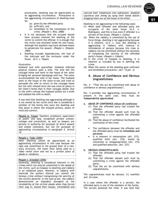 CRIMINAL LAW REVIEWER
61
provocation, dwelling may be appreciated as
an aggravating circumstance. Provocation in
the aggravating circumstance of dwelling must
be:
(a) given by the offended party
(b) sufficient, and
(c) immediate to the commission of the
crime. (People v. Rios, 2000)
 It is not necessary that the accused should
have actually entered the dwelling of the
victim to commit the offense: it is enough that
the victim was attacked inside his own house,
although the assailant may have devised means
to perpetrate the assault. (People v. Ompaid,
1969)
 Dwelling includes dependencies, the foot of
the staircase and the enclosure under the
house. (U.S. v. Tapan)
Illustration:
Husband and wife quarrelled. Husband inflicted
physical violence upon a wife. The wife left the
conjugal home and went to the house of her sister
bringing her personal belongings with her. The sister
accommodated the wife in her home. The husband
went to the house of the sister-in-law and tried to
persuade the wife to return to the conjugal home
but the wife refused since she was more at peace in
her sister‘s home than in their conjugal abode. Due
to the wife‘s refusal the husband pulled out a knife
and stabbed the wife to death.
It was held that dwelling was aggravating although it
is not owned by the victim since she is considered a
member of the family who owns the dwelling and
that place is where she enjoyed privacy, peace of
mind and comfort.
People vs. Taoan: Teachers, professors, supervisors
of public and duly recognized private schools,
colleges and universities, as well as lawyers are
persons in authority for purposes of direct assault
and simple resistance, but not for purposes of
aggravating circumstances in paragraph 2, Article
14.
People v. Taño (2000):
Held: Dwelling cannot be appreciated as an
aggravating circumstance in this case because the
rape was committed in the ground floor of a two-
story structure, the lower floor being used as a
video rental store and not as a private place of
abode or residence.
People v. Arizobal (2000):
Generally, dwelling is considered inherent in the
crimes which can only be committed in the abode of
the victim, such as trespass to dwelling and robbery
in an inhabited place. However, in robbery with
homicide the authors thereof can commit the
heinous crime without transgressing the sanctity of
the victim's domicile. In the case at bar, the robbers
demonstrated an impudent disregard of the
inviolability of the victims' abode when they forced
their way in, looted their houses, intimidated and
coerced their inhabitants into submission, disabled
Laurencio and Jimmy by tying their hands before
dragging them out of the house to be killed.
Dwelling is not aggravating in the following cases:
(1) When both offender and offended party are
occupants of the same house (U.S. v.
Rodriguez), and this is true even if offender is a
servant of the house. (People v. Caliso)
(2) When the robbery is committed by the use of
force things, dwelling is not aggravating because
it is inherent. (U.S. v. Cas). But dwelling is
aggravating in robbery with violence or
intimidation of persons because this class or
robbery can be committed without the necessity
of trespassing the sanctity of the offended
party‘s house. (People v. Cabato)
(3) In the crime of trespass to dwelling, it is
inherent or included by law in defining the
crime.
(4) When the owner of the dwelling gave sufficient
and immediate provocation. (Art. 14 par. 3)
4. Abuse of Confidence and Obvious
Ungratefulness
Par. 4 – ―That the act be committed with abuse of
confidence or obvious ungratefulness‖.
Par. 4 provides two aggravating circumstances. If
present in the same case, they must be
independently appreciated.
a. ABUSE OF CONFIDENCE (Abuso de confianza)
(1) That the offended party had trusted the
offender.
(2) That the offender abused such trust by
committing a crime against the offended
party.
(3) That the abuse of confidence facilitated the
commission of the crime.
 The confidence between the offender and
the offended party must be immediate and
personal.
 It is inherent in malversation (Art. 217),
qualified theft (Art. 310), estafa by
conversion or misappropriation (Art. 315)
and qualified seduction. (Art. 337).
b. OBVIOUS UNGRATEFULNESS
(1) That the offended party had trusted the
offender;
(2) That the offender abused such trust by
committing a crime against the offended
party;
(3) That the act be committed with obvious
ungratefulness.
The ungratefulness must be obvious: (1) manifest
and (2) clear.
In a case where the offender is a servant, the
offended party is one of the members of the family.
The servant poisoned the child. It was held that
 