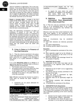 CRIMINAL LAW REVIEWER
62
abuse of confidence is aggravating. This is only true,
however, if the servant was still in the service of the
family when he did the killing. If he was driven by
the master out of the house for some time and he
came back to poison the child, abuse of confidence
will no longer be aggravating. The reason is because
that confidence has already been terminated when
the offender was driven out of the house.
People v. Arrojado (2001): Arrojado is the first
cousin of the victim, Mary Ann and lived with her
and her father. Arrojado helped care for the
victim’s father for which he was paid a P1,000
monthly salary. Arrojado killed Mary Ann by
stabbing her with a knife. Thereafter he claimed
that the latter committed suicide.
Held: The aggravating circumstance of abuse of
confidence is present in this case. For this
aggravating circumstance to exist, it is essential to
show that the confidence between the parties must
be immediate and personal such as would give the
accused some advantage or make it easier for him to
commit the criminal act. The confidence must be a
means of facilitating the commission of the crime,
the culprit taking advantage of the offended party's
belief that the former would not abuse said
confidence.
5. Crime in Palace or in Presence of
the Chief Executive
Par. 5 – ―That the crime be committed in the palace
of the Chief Executive or in his presence, or where
public authorities are engaged in the discharge of
their duties, or in a place dedicated to religious
worship.‖
If it is the Malacañang palace or a church it is
aggravating regardless of whether State or official or
religious functions are being held.
 The President need not be in the palace.
 His presence alone in any place where the crime
is committed is enough to constitute the AC.
 It also applies even if he is not engaged in the
discharge of his duties in the place where the
crime was committed.
Note: Offender must have the intention to commit a
crime when he entered the place. (People v.
Jaurigue)
 Cemeteries are not places dedicated for
religious worship.
Par. 2
Contempt or insult to
public authorities
Par. 5
Where public
authorities are engaged
in the discharge of
their duties.
Public authorities are engaged in the performance
of their duties.
Public duty is performed
in their office
Public duty is performed
outside of their office
The offended party may The public authority
or may not be the public
authority
should not be the
offended party
 As regards the place where the public
authorities are engaged in the discharge of
their duties, there must be some
performance of public functions.
6. Nighttime (Nocturnidad);
Uninhabited Place (Despoblado);
With a Band (Cuadrilla)
Par. 6 ―That the crime be committed in the night
time, or in an uninhabited place, or by a band,
whenever such circumstances may facilitate the
commission of the offense.
Whenever more than three armed malefactors shall
have acted together in the commission of an
offense, it shall be deemed to have been committed
by a band.‖
These 3 circumstances may be considered
separately:
(1) when their elements are distinctly perceived
and
(2) can subsist independently,
(3) revealing a greater degree of perversity.
Requisites:
(1) When it facilitated the commission of the crime;
or
(2) When especially sought for by the offender to
insure the commission of the crime or for the
purpose of impunity; or
(3) When the offender took advantage thereof for
the purpose of impunity.
a. NIGHTTIME (Nocturnidad)
The commission of the crime must begin and be
accomplished in the nighttime (after sunset and
before sunrise).
 Nighttime by and of itself is not an aggravating
circumstance.
 The offense must be actually committed in the
darkness of the night.
 When the place is illuminated by light,
nighttime is not aggravating.
 Nighttime need not be specifically sought for
when:
(1) the offender purposely took advantage of
nighttime; or
(2) it facilitated the commission of the offense.
b. UNINHABITED PLACE (Desplobado)
It is determined not by the distance of the nearest
house to the scene of the crime but whether or not
in the place of the commission of the offense, there
was a reasonable possibility of the victim receiving
some help.
 Solitude must be sought to better attain the
criminal purpose. (People v. Aguinaldo)
 The offenders must choose the place as an
aid either (1) to an easy and uninterrupted
 