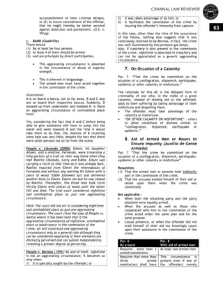 CRIMINAL LAW REVIEWER
63
accomplishment of their criminal designs,
or (2) to insure concealment of the offense,
that he might thereby be better secured
against detection and punishment. (U.S. v.
Vitug).
c. BAND (Cuadrilla)
There should
(1) Be at least be four persons
(2) At least 4 of them should be armed
(3) and are principals by direct participation.
 This aggravating circumstance is absorbed
in the circumstance of abuse of superior
strength.
 This is inherent in brigandage.
 The armed men must have acted together
in the commission of the crime.
Illustration:
A is on board a banca, not so far away. B and C also
are on board their respective bancas. Suddenly, D
showed up from underwater and stabbed B. Is there
an aggravating circumstance of uninhabited place
here?
Yes, considering the fact that A and C before being
able to give assistance still have to jump into the
water and swim towards B and the time it would
take them to do that, the chances of B receiving
some help was very little, despite the fact that there
were other persons not so far from the scene.
People v. Librando (2000): Edwin, his daughter
Aileen, and a relative, Fernando, were traversing a
hilly portion of a trail on their way home when they
met Raelito Librando, Larry and Eddie. Edwin was
carrying a torch at that time as it was already dark.
Raelito inquired from Edwin the whereabouts of
Fernando and without any warning hit Edwin with a
piece of wood. Eddie followed suit and delivered
another blow to Edwin. Edwin ran but he was chased
by Raelito. Thereafter, the three men took turns
hitting Edwin with pieces of wood until the latter
fell and died. The trial court considered nighttime
and uninhabited place as just one aggravating
circumstance.
Held: The court did not err in considering nighttime
and uninhabited place as just one aggravating
circumstance. The court cited the case of People vs.
Santos where it has been held that if the
aggravating circumstances of nighttime, uninhabited
place or band concur in the commission of the
crime, all will constitute one aggravating
circumstance only as a general rule although they
can be considered separately if their elements are
distinctly perceived and can subsist independently,
revealing a greater degree of perversity.
People v. Bermas (1999): By and of itself, nighttime
is not an aggravating circumstance; it becomes so
only when:
1) it is specially sought by the offender; or
2) it was taken advantage of by him; or
3) it facilitates the commission of the crime by
insuring the offender‘s immunity from capture.
In this case, other than the time of the occurrence
of the felony, nothing else suggests that it was
consciously resorted to by Bermas. In fact, the crime
was well illuminated by two pressure gas lamps.
Also, if treachery is also present in the commission
of the crime, nighttime is absorbed in treachery and
can not be appreciated as a generic aggravating
circumstance.
7. On Occasion of a Calamity
Par. 7. ―That the crime be committed on the
occasion of a conflagration, shipwreck, earthquake,
epidemic or other calamity or misfortune.‖
The rationale for this AC is the debased form of
criminality of one who, in the midst of a great
calamity, instead of lending aid to the afflicted,
adds to their suffering by taking advantage of their
misfortune and despoiling them.
 The offender must take advantage of the
calamity or misfortune.
 ―OR OTHER CALAMITY OR MISFORTUNE‖ – refers
to other conditions of distress similar to
―conflagration, shipwreck, earthquake or
epidemic.‖
8. Aid of Armed Men or Means to
Ensure Impunity (Auxilio de Gente
Armada)
Par. 7 ―That the crime be committed on the
occasion of a conflagration, shipwreck, earthquake,
epidemic or other calamity or misfortune‖
Requisites:
(1) That the armed men or persons took indirectly
part in the commission of the crime,
(2) That the accused availed himself of their aid or
relied upon them when the crime was
committed.
Not applicable -
 When both the attacking party and the party
attacked were equally armed.
 When the accused as well as those who
cooperated with him in the commission of the
crime acted under the same plan and for the
same purpose.
 Casual presence, or when the offender did not
avail himself of their aid nor knowingly count
upon their assistance in the commission of the
crime.
Par. 6
By a band
Par. 8
With aid of armed men
Requires more than 3
armed malefactors
At least two armed men
Requires that more than
three armed
malefactors shall have
This circumstance is
present even if one of
the offenders merely
 