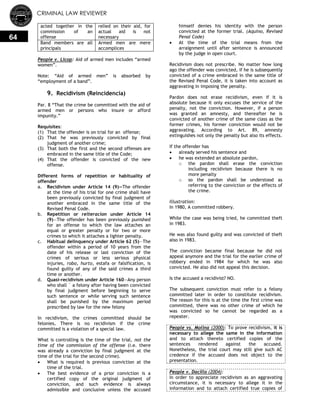 CRIMINAL LAW REVIEWER
64
acted together in the
commission of an
offense
relied on their aid, for
actual aid is not
necessary
Band members are all
principals
Armed men are mere
accomplices
People v. Licop: Aid of armed men includes ―armed
women‖.
Note: ―Aid of armed men‖ is absorbed by
―employment of a band‖.
9. Recidivism (Reincidencia)
Par. 8 ―That the crime be committed with the aid of
armed men or persons who insure or afford
impunity.‖
Requisites:
(1) That the offender is on trial for an offense;
(2) That he was previously convicted by final
judgment of another crime;
(3) That both the first and the second offenses are
embraced in the same title of the Code;
(4) That the offender is convicted of the new
offense.
Different forms of repetition or habituality of
offender
a. Recidivism under Article 14 (9)—The offender
at the time of his trial for one crime shall have
been previously convicted by final judgment of
another embraced in the same title of the
Revised Penal Code.
b. Repetition or reiteracion under Article 14
(9)—The offender has been previously punished
for an offense to which the law attaches an
equal or greater penalty or for two or more
crimes to which it attaches a lighter penalty.
c. Habitual delinquency under Article 62 (5)—The
offender within a period of 10 years from the
date of his release or last conviction of the
crimes of serious or less serious physical
injuries, robo, hurto, estafa or falsification, is
found guilty of any of the said crimes a third
time or another.
d. Quasi-recidivism under Article 160—Any person
who shall ` a felony after having been convicted
by final judgment before beginning to serve
such sentence or while serving such sentence
shall be punished by the maximum period
prescribed by law for the new felony
In recidivism, the crimes committed should be
felonies. There is no recidivism if the crime
committed is a violation of a special law.
What is controlling is the time of the trial, not the
time of the commission of the offense (i.e. there
was already a conviction by final judgment at the
time of the trial for the second crime).
 What is required is previous conviction at the
time of the trial.
 The best evidence of a prior conviction is a
certified copy of the original judgment of
conviction, and such evidence is always
admissible and conclusive unless the accused
himself denies his identity with the person
convicted at the former trial. (Aquino, Revised
Penal Code)
 At the time of the trial means from the
arraignment until after sentence is announced
by the judge in open court.
Recidivism does not prescribe. No matter how long
ago the offender was convicted, if he is subsequently
convicted of a crime embraced in the same title of
the Revised Penal Code, it is taken into account as
aggravating in imposing the penalty.
Pardon does not erase recidivism, even if it is
absolute because it only excuses the service of the
penalty, not the conviction. However, if a person
was granted an amnesty, and thereafter he is
convicted of another crime of the same class as the
former crimes, his former conviction would not be
aggravating. According to Art. 89, amnesty
extinguishes not only the penalty but also its effects.
If the offender has
 already served his sentence and
 he was extended an absolute pardon,
o the pardon shall erase the conviction
including recidivism because there is no
more penalty
o so the pardon shall be understood as
referring to the conviction or the effects of
the crime.
Illustration:
In 1980, A committed robbery.
While the case was being tried, he committed theft
in 1983.
He was also found guilty and was convicted of theft
also in 1983.
The conviction became final because he did not
appeal anymore and the trial for the earlier crime of
robbery ended in 1984 for which he was also
convicted. He also did not appeal this decision.
Is the accused a recidivist? NO.
The subsequent conviction must refer to a felony
committed later in order to constitute recidivism.
The reason for this is at the time the first crime was
committed, there was no other crime of which he
was convicted so he cannot be regarded as a
repeater.
People vs. Molina (2000): To prove recidivism, it is
necessary to allege the same in the information
and to attach thereto certified copies of the
sentences rendered against the accused.
Nonetheless, the trial court may still give such AC
credence if the accused does not object to the
presentation.
People v. Dacillo (2004):
In order to appreciate recidivism as an aggravating
circumstance, it is necessary to allege it in the
information and to attach certified true copies of
 