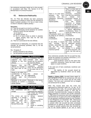 CRIMINAL LAW REVIEWER
65
the sentences previously meted out to the accused,
in accordance with Rule 110, Section 8 of the
Revised Rules of Criminal Procedure.
10. Reiteracion/Habituality
Par. 10 ―That the offender has been previously
punished by an offense to which the law attaches an
equal or greater penalty or for two or more crimes
to which it attaches a lighter penalty.‖
Requisites:
(1) That the accused is on trial for an offense;
(2) That he previously served sentence for another
offense to which the law attaches:
(a) an equal or
(b) greater penalty, or
(c) for 2 or more crimes to which it attaches
lighter penalty than that for the new
offense; and
(3) That he is convicted of the new offense.
In Reiteracion or Habituality, it is essential that the
offender be previously punished; that is, he has
served sentence.
Par. 10 speaks of
 penalty attached to the offense,
 not the penalty actually imposed
Par. 9 Recidivism Par. 10 Reiteracion
It is enough that a final
judgment has been
rendered in the first
offense.
It is necessary that the
offender shall have
served out his sentence
for the first offense.
Requires that the
offenses be included in
the same title of the
Code
The previous and
subsequent offenses
must not be embraced
in the same title of the
Code
Always to be taken into
consideration in fixing
the penalty to be
imposed upon the
accused
Not always an
aggravating
circumstance
Rationale is the proven
tendency to commit a
similar offense
Rationale is the proven
resistance to
rehabilitation
Art. 14, Par. 9
Recidivism
Art. 62 par. 5 Habitual
Delinquency
Two convictions are
enough
At least three
convictions are required
The crimes are not
specified; it is enough
that they may be
embraced under the
same title of the
Revised Penal Code
The crimes are limited
and specified to:
a. serious physical
injuries,
b. Less serious
physical injuries,
c. robbery,
d. theft,
e. estafa or swindling
and
f. falsification
There is no time limit
between the first
conviction and the
subsequent conviction.
Recidivism is
imprescriptible.
There is a time limit of
not more than 10 years
between every
conviction computed
from the first conviction
or release from
punishment thereof to
conviction computed
from the second
conviction or release
therefrom to the third
conviction and so on
It is a generic
aggravating
circumstance which can
be offset by an ordinary
mitigating
circumstance.
If not offset, it would
only increase the
penalty prescribed by
law for the crime
committed to its
maximum period
Habitual delinquency is
a special aggravating
circumstance, hence it
cannot be offset by any
mitigating
circumstance.
Aside from the penalty
prescribed by law for
the crime committed,
an additional penalty
shall be imposed
depending upon
whether it is already
the third conviction, the
fourth, the fifth and so
on
Since reiteracion provides that the accused has duly
served the sentence for previous conviction/s, or is
legally considered to have done so,
 quasi-recidivism cannot at the same time
constitute reiteracion, hence the latter cannot
apply to a quasi-recidivist.
If the same set of facts constitutes recidivism and
reiteracion,
 the liability of the accused should be
aggravated by recidivism which can be easily
proven.
People v. Cajara (2000): Accused Cajara raped 16-
year old Marita in front of his common-law wife who
is the half-sister of the victim and his two small
children. The trial court convicted him as charged
and sentenced him to death.
Held: The records show that the crime was
aggravated by reiteracion under Art. 14, par. 10, of
The Revised Penal Code, the accused having been
convicted of frustrated murder in 1975 and of
homicide, frustrated homicide, trespass to dwelling,
illegal possession of firearms and murder sometime
in 1989 where his sentences were later commuted to
imprisonment for 23 years and a fine of P200,000.00.
He was granted conditional pardon by the President
of the Philippines on 8 November 1991. Reiteracion
or habituality under Art. 14, par. 10, herein cited,
is present when the accused has been previously
punished for an offense to which the law attaches
an equal or greater penalty than that attached by
law to the second offense or for two or more
 