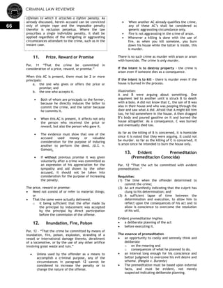 CRIMINAL LAW REVIEWER
66
offenses to which it attaches a lighter penalty. As
already discussed, herein accused can be convicted
only of simple rape and the imposable penalty
therefor is reclusion perpetua. Where the law
prescribes a single indivisible penalty, it shall be
applied regardless of the mitigating or aggravating
circumstances attendant to the crime, such as in the
instant case.
11. Prize, Reward or Promise
Par. 11 ―That the crime be committed in
consideration of a price, reward, or promise.‖
When this AC is present, there must be 2 or more
principals:
a. the one who gives or offers the price or
promise; and
b. the one who accepts it.
 Both of whom are principals to the former,
because he directly induces the latter to
commit the crime, and the latter because
he commits it.
 When this AC is present, it affects not only
the person who received the price or
reward, but also the person who gave it.
 The evidence must show that one of the
accused used money or valuable
consideration for the purpose of inducing
another to perform the deed. (U.S. v.
Gamao).
 If without previous promise it was given
voluntarily after a crime was committed as
an expression of his appreciation for the
sympathy and aid shown by the other
accused, it should not be taken into
consideration for the purpose of increasing
the penalty.
The price, reward or promise:
 Need not consist of or refer to material things;
or
 That the same were actually delivered,
o it being sufficient that the offer made by
the principal by inducement was accepted
by the principal by direct participation
before the commission of the offense.
12. lInundation, Fire, Poison
Par. 12 – ―That the crime be committed by means of
inundation, fire, poison, explosion, stranding of a
vessel or international damage thereto, derailment
of a locomotive, or by the use of any other artifice
involving great waste and ruin.‖
 Unless used by the offender as a means to
accomplish a criminal purpose, any of the
circumstances in paragraph 12 cannot be
considered to increase the penalty or to
change the nature of the offense.
 When another AC already qualifies the crime,
any of these AC‘s shall be considered as
generic aggravating circumstance only.
 Fire is not aggravating in the crime of arson.
 Whenever a killing is done with the use of
fire, as when you kill someone, you burn
down his house while the latter is inside, this
is murder.
There is no such crime as murder with arson or arson
with homicide. The crime is only murder.
If the intent is to destroy property - the crime is
arson even if someone dies as a consequence.
If the intent is to kill - there is murder even if the
house is burned in the process.
Illustration:
A and B were arguing about something. One
argument led to another until A struck B to death
with a bolo. A did not know that C, the son of B was
also in their house and who was peeping through the
door and saw what A did. Afraid that A might kill him
too, he hid somewhere in the house. A then dragged
B‘s body and poured gasoline on it and burned the
house altogether. As a consequence, C was burned
and eventually died too.
As far as the killing of B is concerned, it is homicide
since it is noted that they were arguing. It could not
be murder. As far as the killing of C is concerned, it
is arson since he intended to burn the house only.
13. Evident Premeditation
(Premeditacion Conocida)
Par. 12 ―That the act be committed with evident
premeditation.‖
Requisites:
(1) The time when the offender determined to
commit the crime;
(2) An act manifestly indicating that the culprit has
clung to his determination; and
(3) A sufficient lapse of time between the
determination and execution, to allow him to
reflect upon the consequences of his act and to
allow is conscience to overcome the resolution
of his will.
Evident premeditation implies
 a deliberate planning of the act
 before executing it.
The essence of premeditation
 an opportunity to coolly and serenely think and
deliberate
o on the meaning and
o consequences of what he planned to do,
 an interval long enough for his conscience and
better judgment to overcome his evil desire and
scheme. (People v. Durante)
 The premeditation must be based upon external
facts, and must be evident, not merely
suspected indicating deliberate planning.
 