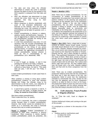 CRIMINAL LAW REVIEWER
67
 The date and time when the offender
determined to commit the crime is essential,
because the lapse of time for the purpose of the
third requisite is computed from that date and
time.
 After the offenders had determined to clung
commit the crime, there must be a manifest
indication that they clung to their
determination.
 Where conspiracy is directly established, with
proof of the attendant deliberation and
selection of the method, time and means of
executing the crime, the existence of evident
premeditation can be taken for granted. (U.S. v.
Cornejo)
 Evident premeditation is inherent in robbery,
adultery, estafa, and falsification. However, it
may be aggravating in robbery with homicide if
the premeditation included the killing of the
victim. (People v. Valeriano)
 In order that premeditation may exist, it is not
necessary that the accused premeditated the
killing of a particular individual. If the offender
premeditated on the killing of any person
(general attack), it is proper to consider against
the offender the aggravating circumstance of
evident premeditation, because whoever is
killed by him is contemplated in the
premeditation. (US v. Manalinde, 1909)
Illustrations:
1. A and B fought on Monday. A told B that
someday he will kill B. On Friday, A killed B.
2. C and D fought on Monday but since C already
suffered so many blows, he told D, ―This week
shall not pass, I will kill you.‖ On Friday, C
killed D.
Is there evident premeditation in both cases? None in
both cases.
What condition is missing to bring about evident
premeditation? Evidence to show that between
Monday and Friday, the offender clung to his
determination to kill the victim, acts indicative of
his having clung to his determination to kill B.
3. A and B had a quarrel. A boxed B. A told B, ―I
will kill you this week.‖ A bought firearms. On
Friday, he waited for B but killed C instead.
Was there evident premeditation?
There is aberratio ictus. So, qualify.
Insofar as B is concerned, the crime is attempted
murder because there is evident premeditation.
However, that murder cannot be considered for C.
Insofar as C is concerned, the crime is homicide
because there was no evident premeditation.
People v. Salpigao: Evident premeditation is
presumed to exist when conspiracy is directly
established. When conspiracy is merely implied,
evident premeditation cannot be presumed, the
latter must be proved just like any other fact.
People v. Mondijar (2002):
Held: There was no evident premeditation. For the
circumstance of evident premeditation to be
appreciated, the prosecution must present clear and
positive evidence of the planning and preparation
undertaken by the offender prior to the commission
of the crime. Settled is the rule that evident
premeditation, like any other circumstance that
qualifies a killing to murder, must be established
beyond reasonable doubt as conclusively and
indubitably as the killing itself. In the present case,
no evidence was presented by the prosecution as to
when and how appellant planned and prepared for
the killing of the victim. There is no showing of any
notorious act evidencing a determination to commit
the crime which could prove appellant's criminal
intent.
People v. Biso (2003): Dario, a black belt in karate,
entered an eatery, seated himself beside Teresita
and made sexual advances to her in the presence of
her brother, Eduardo. Eduardo contacted his cousin,
Biso, an ex-convict and a known toughie in the area,
and related to him what Dario had done to Teresita.
Eduardo and Pio, and 2 others decided to confront
Dario. They positioned themselves in the alley near
the house of Dario. When Dario arrived on board a
taxicab, the four assaulted Dario. Eduardo held, with
his right hand, the wrist of Dario and covered the
mouth of Dario with his left hand. The 2 others held
Dario's right hand and hair. Pio then stabbed Dario
near the breast with a fan knife. Eduardo stabbed
Dario and fled with his three companions from the
scene.
Held: There was no evident premeditation. The
prosecution failed to prove that the four intended to
kill Dario and if they did intend to kill him, the
prosecution failed to prove how the malefactors
intended to consummate the crime. Except for the
fact that the appellant and his three companions
waited in an alley for Dario to return to his house,
the prosecution failed to prove any overt acts on the
part of the appellant and his cohorts showing that
that they had clung to any plan to kill the victim.
14. Craft (Astucia), Fraud (Fraude)
or Disguise (Disfraz)
Par. 14 ―That the craft, fraud or disguise be
employed.‖
Involves intellectual trickery and cunning on the part
of the accused.
It is employed as a scheme in the execution of the
crime.
FRAUD
 Insidious words or machinations used
o to induce the victim
o to act in a manner
 