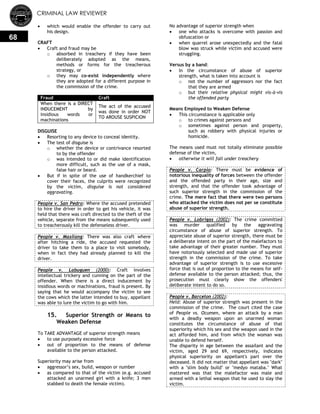 CRIMINAL LAW REVIEWER
68
 which would enable the offender to carry out
his design.
CRAFT
 Craft and fraud may be
o absorbed in treachery if they have been
deliberately adopted as the means,
methods or forms for the treacherous
strategy, or
o they may co-exist independently where
they are adopted for a different purpose in
the commission of the crime.
Fraud Craft
When there is a DIRECT
INDUCEMENT by
insidious words or
machinations
The act of the accused
was done in order NOT
TO AROUSE SUSPICION
DISGUISE
 Resorting to any device to conceal identity.
 The test of disguise is
o whether the device or contrivance resorted
to by the offender
o was intended to or did make identification
more difficult, such as the use of a mask,
false hair or beard.
 But if in spite of the use of handkerchief to
cover their faces, the culprits were recognized
by the victim, disguise is not considered
aggravating.
People v. San Pedro: Where the accused pretended
to hire the driver in order to get his vehicle, it was
held that there was craft directed to the theft of the
vehicle, separate from the means subsequently used
to treacherously kill the defenseless driver.
People v. Masilang: There was also craft where
after hitching a ride, the accused requested the
driver to take them to a place to visit somebody,
when in fact they had already planned to kill the
driver.
People v. Labuguen (2000): Craft involves
intellectual trickery and cunning on the part of the
offender. When there is a direct inducement by
insidious words or machinations, fraud is present. By
saying that he would accompany the victim to see
the cows which the latter intended to buy, appellant
was able to lure the victim to go with him.
15. Superior Strength or Means to
Weaken Defense
To TAKE ADVANTAGE of superior strength means
 to use purposely excessive force
 out of proportion to the means of defense
available to the person attacked.
Superiority may arise from
 aggressor‘s sex, build, weapon or number
 as compared to that of the victim (e.g. accused
attacked an unarmed girl with a knife; 3 men
stabbed to death the female victim).
No advantage of superior strength when
 one who attacks is overcome with passion and
obfuscation or
 when quarrel arose unexpectedly and the fatal
blow was struck while victim and accused were
struggling.
Versus by a band:
 In the circumstance of abuse of superior
strength, what is taken into account is
o not the number of aggressors nor the fact
that they are armed
o but their relative physical might vis-à-vis
the offended party
Means Employed to Weaken Defense
 This circumstance is applicable only
o to crimes against persons and
o sometimes against person and property,
such as robbery with physical injuries or
homicide.
The means used must not totally eliminate possible
defense of the victim,
 otherwise it will fall under treachery
People v. Carpio: There must be evidence of
notorious inequality of forces between the offender
and the offended party in their age, size and
strength, and that the offender took advantage of
such superior strength in the commission of the
crime. The mere fact that there were two persons
who attacked the victim does not per se constitute
abuse of superior strength.
People v. Lobrigas (2002): The crime committed
was murder qualified by the aggravating
circumstance of abuse of superior strength. To
appreciate abuse of superior strength, there must be
a deliberate intent on the part of the malefactors to
take advantage of their greater number. They must
have notoriously selected and made use of superior
strength in the commission of the crime. To take
advantage of superior strength is to use excessive
force that is out of proportion to the means for self-
defense available to the person attacked; thus, the
prosecution must clearly show the offenders'
deliberate intent to do so.
People v. Barcelon (2002):
Held: Abuse of superior strength was present in the
commission of the crime. The court cited the case
of People vs. Ocumen, where an attack by a man
with a deadly weapon upon an unarmed woman
constitutes the circumstance of abuse of that
superiority which his sex and the weapon used in the
act afforded him, and from which the woman was
unable to defend herself.
The disparity in age between the assailant and the
victim, aged 29 and 69, respectively, indicates
physical superiority on appellant's part over the
deceased. It did not matter that appellant was "dark"
with a "slim body build" or "medyo mataba." What
mattered was that the malefactor was male and
armed with a lethal weapon that he used to slay the
victim.
 