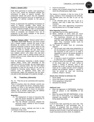 CRIMINAL LAW REVIEWER
69
People v. Sansaet (2002):
Held: Mere superiority in number, even assuming it
to be a fact, would not necessarily indicate the
attendance of abuse of superior strength. The
prosecution should still prove that the assailants
purposely used excessive force out of proportion to
the means of defense available to the persons
attacked.
Finally, to appreciate the qualifying circumstance of
abuse of superior strength, what should be
considered is whether the aggressors took advantage
of their combined strength in order to consummate
the offense. To take advantage of superior strength
means to purposely use excessive force out of
proportion to the means available to the person
attacked to defend himself.
People v. Ventura (2004): Ventura armed with a
.38 Caliber Home-made Revolver and Flores armed
with a bladed weapon, entered the house of the
Bocatejas by cutting a hole in the kitchen door.
Ventura announced a hold-up and hit Jaime on the
head and asked for the keys. Jaime called out for
help and tried to wrestle the gun away from
Ventura. Flores then stabbed Jaime 3 times. Flores
also stabbed Jaime‘s wife Aileen who had been
awakened. Aileen tried to defend herself with an
electric cord to no avail. Aileen died on the hospital
on the same day.
Held: By deliberately employing a deadly weapon
against Aileen, Flores took advantage of the
superiority which his strength, sex and weapon gave
him over his unarmed victim. The fact that Aileen
attempted to fend off the attack on her and her
husband by throwing nearby objects, such as an
electric cord, at appellant Flores does not
automatically negate the possibility that the latter
was able to take advantage of his superior strength.
16. Treachery (Alevosia)
Par. 16 – ―That the act be committed with treachery
(alevosia)
There is treachery when the offender commits any
of the crimes against the person, employing means,
methods, or forms in the execution thereof which
tend directly and specially to insure its execution,
without risk to himself arising from the defense
which the offended party might make.‖
Requisites:
(1) The employment of means of execution that
gave the person attacked no opportunity to
defens himself or retaliate; and
(2) That the offender consciously adopted the
particular means, method or form of attack
employed by him.
Employment of means, methods and form in the
commission of the crime:
 which tend directly and specially to
 ensure its execution
 without risk to himself arising from the defense
which the offended party might make.
The essence of treachery is that by virtue of the
means, method or form employed by the offender,
the offended party was not able to put up any
defense.
 If the offended party was able to put up a
defense, even only a token one, there is no
treachery.
 Instead, some other aggravating circumstance
may be present but it is no longer treachery.
Rules Regarding Treachery
(1) Applicable only to crimes against persons.
(2) Means, methods or forms need not insure
accomplishment or consummation of the crime.
 The treacherous character of the means
employed in the aggression does not depend
upon the result thereof but upon the means
itself. Thus, frustrated murder could be
aggravated by treachery.
(3) The mode of attack must be consciously
adopted.
 The accused must make some preparation to
kill the deceased in such manner as to insure
the execution of the crime or to make it
impossible or hard for the person attacked to
defend himself or retaliate. (People v.
Tumaob)
 It must be a result of meditation, calculation
or reflection. (U.S. v. Balagtas)
(4) Treachery cannot be presumed. The suddenness
of the attack does not, of itself, suffice to
support a finding of alevosia, even if the
purpose was to kill, so long as the decision was
made all of a sudden and the victim‘s helpless
position was accidental. (People v. Lubreo). It
must be proved by clear and convincing
evidence. (People v. Santos).
Attacks show intention to eliminate risk:
 Victim asleep
 Victim half-awake or just awakened
 Victim grappling or being held.
 Attacked from behind
Additional rules:
 When the aggression is CONTINUOUS, treachery
must be present in the BEGINNING of the
assault.
 When the assault WAS NOT CONTINUOUS, in that
there was an interruption, it is sufficient that
treachery was present AT THE MOMENT THE
FATAL BLOW WAS GIVEN.
Illustration:
A and B have been quarreling for some time. One
day, A approached B and befriended him. B
accepted. A proposed that to celebrate their
renewed friendship, they were going to drink. B was
having too much to drink. A was just waiting for him
to get intoxicated and after which, he stabbed B.
 