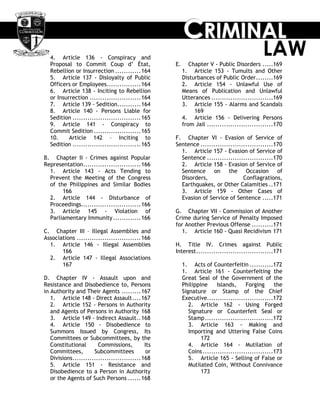 CCCRRRIIIMMMIIINNNAAALLL
LAW4. Article 136 - Conspiracy and
Proposal to Commit Coup d‘ État,
Rebellion or Insurrection ............164
5. Article 137 - Disloyalty of Public
Officers or Employees................164
6. Article 138 - Inciting to Rebellion
or Insurrection ........................164
7. Article 139 - Sedition...........164
8. Article 140 - Persons Liable for
Sedition ................................165
9. Article 141 - Conspiracy to
Commit Sedition ......................165
10. Article 142 – Inciting to
Sedition ................................165
B. Chapter II - Crimes against Popular
Representation...........................166
1. Article 143 - Acts Tending to
Prevent the Meeting of the Congress
of the Philippines and Similar Bodies
166
2. Article 144 - Disturbance of
Proceedings............................166
3. Article 145 - Violation of
Parliamentary Immunity.............166
C. Chapter III – Illegal Assemblies and
Associations ..............................166
1. Article 146 - Illegal Assemblies
166
2. Article 147 - Illegal Associations
167
D. Chapter IV - Assault upon and
Resistance and Disobedience to, Persons
in Authority and Their Agents .........167
1. Article 148 - Direct Assault....167
2. Article 152 - Persons in Authority
and Agents of Persons in Authority 168
3. Article 149 - Indirect Assault..168
4. Article 150 - Disobedience to
Summons Issued by Congress, Its
Committees or Subcommittees, by the
Constitutional Commissions, Its
Committees, Subcommittees or
Divisions................................168
5. Article 151 - Resistance and
Disobedience to a Person in Authority
or the Agents of Such Persons ......168
E. Chapter V - Public Disorders .....169
1. Article 153 - Tumults and Other
Disturbances of Public Order........169
2. Article 154 - Unlawful Use of
Means of Publication and Unlawful
Utterances .............................169
3. Article 155 - Alarms and Scandals
169
4. Article 156 - Delivering Persons
from Jail ...............................170
F. Chapter VI - Evasion of Service of
Sentence ..................................170
1. Article 157 - Evasion of Service of
Sentence ...............................170
2. Article 158 - Evasion of Service of
Sentence on the Occasion of
Disorders, Conflagrations,
Earthquakes, or Other Calamities ..171
3. Article 159 - Other Cases of
Evasion of Service of Sentence .....171
G. Chapter VII - Commission of Another
Crime during Service of Penalty Imposed
for Another Previous Offense ..........171
1. Article 160 - Quasi Recidivism 171
H. Title IV. Crimes against Public
Interest....................................171
1. Acts of Counterfeitin ...........172
1. Article 161 - Counterfeiting the
Great Seal of the Government of the
Philippine Islands, Forging the
Signature or Stamp of the Chief
Executive...............................172
2. Article 162 - Using Forged
Signature or Counterfeit Seal or
Stamp................................172
3. Article 163 - Making and
Importing and Uttering False Coins
172
4. Article 164 - Mutilation of
Coins.................................173
5. Article 165 - Selling of False or
Mutilated Coin, Without Connivance
173
 