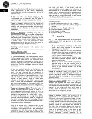 CRIMINAL LAW REVIEWER
70
A pretended to befriend B, just to intoxicate the
latter. Intoxication is the means deliberately
employed by the offender to weaken the defense of
the other party.
If this was the very means employed, the
circumstance may be treachery and not abuse of
superior strength or means to weaken the defense
People vs. Ilagan: Suddenness of the attack does
not by itself constitute treachery in the absence of
evidence that the manner of attack was consciously
adopted by the offender to render the victim
defenseless.
People v. Malejana: Treachery may still be
appreciated even when the victim was forewarned of
danger to his person. What is decisive is that the
execution of the attack made it impossible for the
victim to defend himself or to retaliate. Thus, even
a frontal attack could be treacherous when
unexpected and on an unarmed victim who would be
in no position to repel the attack or avoid it.
Treachery cannot co-exist with passion and
obfuscation.
People v. Rendaje (2000):
Treachery qualified the killing to murder.
To constitute treachery, two conditions must concur:
(1) the employment of means, methods or manner of
execution that would ensure the offender's safety
from any defense or retaliatory act on the part of
the offended party; and (2) the offender's deliberate
or conscious choice of the means, method or manner
of execution.
No one has positively testified on how Lennie was
killed but the victim‘s body shows the manner in
which she was attacked by her assailant. It
eloquently speaks for itself. The injuries established
the manner in which the killing was cruelly carried
out with little or no risk to the assailant. The
number of stab wounds, most of which were
inflicted at the back of the child — unarmed and
alone — shows the deliberateness, the suddenness
and the unexpectedness of the attack, which thus
deprived her of the opportunity to run or fight back.
People v. Dumadag (2004): Prudente with his
friends including Meliston agreed to meet at a
swimming pool to celebrate the feast of St. John. On
their way home, there was heavy downpour so they
decided to take a shelter at a store where 2 men, 1
of whom is Dumadag are having some drinks.
Dumadag offered Prudente a drink of Tanduay but
the latter refused then left. Dumadag followed
Prudente and stabbed the victim on his breast with a
knife which resulted to his death.
Held: As a general rule, a sudden attack by the
assailant, whether frontally or from behind, is
treachery if such mode of attack was deliberately
adopted by him with the purpose of depriving the
victim of a chance to either fight or retreat. The
rule does not apply if the attack was not
preconceived but merely triggered by infuriation of
the appellant on an act made by the victim. In the
present case, it is apparent that the attack was not
preconceived. It was triggered by the appellant's
anger because of the victim's refusal to have a drink
with the appellant and his companions.
Treachery absorbs:
(1) Abuse of superior strength (U.S. v. Estopia)
(2) Use of means to weaken the defense (People v.
Siatong)
(3) Aid of armed men (People v. Ferrera)
(4) Nighttime (People v. Kintuan)
(5) Craft (People v. Malig)
(6) By a band (People v. Ampo-an)
17. Ignominy
Par. 17 ―That means be employed or circumstances
brought about which add ignominy to the natural
effects of the act.‖
 It is a circumstance pertaining to the moral
order, which adds disgrace to the material
injury caused by the crime.
 The means employed or the circumstances
brought about must tend to make the effects
of the crime MORE HUMILIATING or TO PUT
THE OFFENDED PARTY TO SHAME.
 Applicable to crimes against chastity, rape,
less serious physical injuries, light or grave
coercion and murder.
 Raping a woman from behind is ignominous
because that is not the normal form of
intercourse, it is something which offends the
morals of the offended woman. This is how
animals do it.
People v. Torrefiel (1947): The novelty of the
manner in which the accused raped the victim by
winding cogon grass around his genitals augmented
the wrong done by increasing its pain and adding
ignominy thereto.
People v. Alfanta (1999): There was ignominy
because the accused not only used missionary
position but also ―the same position as dogs do.‖ He
also inserted his finger inside her. Although the ―dog
position‖ is not novel and often been used by
couples, there is ignominy if the sexual act is
performed not by consenting parties.
People v. Cachola (2004): For ignominy to be
appreciated, it is required that the offense be
committed in a manner that tends to make its effect
more humiliating, thus adding to the victim's moral
suffering. Where the victim was already dead when
his body or a part thereof was dismembered,
ignominy cannot be taken against the accused. In
this case, the information states that Victorino's
sexual organ was severed after he was shot and
there is no allegation that it was done to add
ignominy to the natural effects of the act. We
cannot, therefore, consider ignominy as an
 