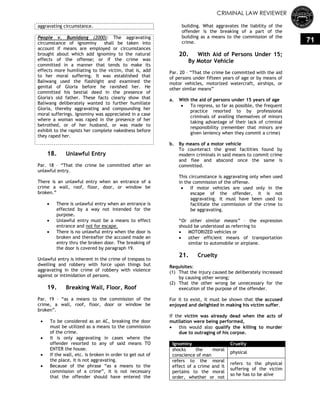 CRIMINAL LAW REVIEWER
71
aggravating circumstance.
People v. Bumidang (2000): The aggravating
circumstance of ignominy shall be taken into
account if means are employed or circumstances
brought about which add ignominy to the natural
effects of the offense; or if the crime was
committed in a manner that tends to make its
effects more humiliating to the victim, that is, add
to her moral suffering. It was established that
Baliwang used the flashlight and examined the
genital of Gloria before he ravished her. He
committed his bestial deed in the presence of
Gloria's old father. These facts clearly show that
Baliwang deliberately wanted to further humiliate
Gloria, thereby aggravating and compounding her
moral sufferings. Ignominy was appreciated in a case
where a woman was raped in the presence of her
betrothed, or of her husband, or was made to
exhibit to the rapists her complete nakedness before
they raped her.
18. Unlawful Entry
Par. 18 – ―That the crime be committed after an
unlawful entry.
There is an unlawful entry when an entrance of a
crime a wall, roof, floor, door, or window be
broken.‖
 There is unlawful entry when an entrance is
effected by a way not intended for the
purpose.
 Unlawful entry must be a means to effect
entrance and not for escape.
 There is no unlawful entry when the door is
broken and thereafter the accused made an
entry thru the broken door. The breaking of
the door is covered by paragraph 19.
Unlawful entry is inherent in the crime of trespass to
dwelling and robbery with force upon things but
aggravating in the crime of robbery with violence
against or intimidation of persons.
19. Breaking Wall, Floor, Roof
Par. 19 – ―as a means to the commission of the
crime, a wall, roof, floor, door or window be
broken‖.
 To be considered as an AC, breaking the door
must be utilized as a means to the commission
of the crime.
 It is only aggravating in cases where the
offender resorted to any of said means TO
ENTER the house.
 If the wall, etc. is broken in order to get out of
the place, it is not aggravating.
 Because of the phrase ―as a means to the
commission of a crime‖, it is not necessary
that the offender should have entered the
building. What aggravates the liability of the
offender is the breaking of a part of the
building as a means to the commission of the
crime.
20. With Aid of Persons Under 15;
By Motor Vehicle
Par. 20 – ―That the crime be committed with the aid
of persons under fifteen years of age or by means of
motor vehicles, motorized watercraft, airships, or
other similar means‖
a. With the aid of persons under 15 years of age
 To repress, so far as possible, the frequent
practice resorted to by professional
criminals of availing themselves of minors
taking advantage of their lack of criminal
responsibility (remember that minors are
given leniency when they commit a crime)
b. By means of a motor vehicle
To counteract the great facilities found by
modern criminals in said means to commit crime
and flee and abscond once the same is
committed.
This circumstance is aggravating only when used
in the commission of the offense.
 If motor vehicles are used only in the
escape of the offender, it is not
aggravating. It must have been used to
facilitate the commission of the crime to
be aggravating.
―Or other similar means‖ – the expression
should be understood as referring to
 MOTORIZED vehicles or
 other efficient means of transportation
similar to automobile or airplane.
21. Cruelty
Requisites:
(1) That the injury caused be deliberately increased
by causing other wrong;
(2) That the other wrong be unnecessary for the
execution of the purpose of the offender.
For it to exist, it must be shown that the accused
enjoyed and delighted in making his victim suffer.
If the victim was already dead when the acts of
mutilation were being performed,
 this would also qualify the killing to murder
due to outraging of his corpse.
Ignominy Cruelty
shocks the moral
conscience of man
physical
refers to the moral
effect of a crime and it
pertains to the moral
order, whether or not
refers to the physical
suffering of the victim
so he has to be alive
 