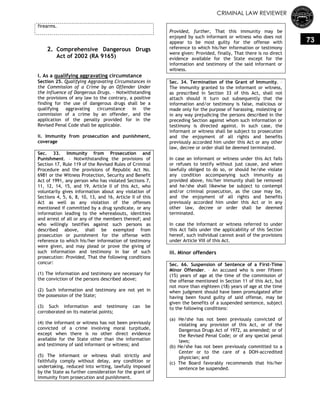 CRIMINAL LAW REVIEWER
73
firearms.
2. Comprehensive Dangerous Drugs
Act of 2002 (RA 9165)
i. As a qualifying aggravating circumstance
Section 25. Qualifying Aggravating Circumstances in
the Commission of a Crime by an Offender Under
the Influence of Dangerous Drugs. – Notwithstanding
the provisions of any law to the contrary, a positive
finding for the use of dangerous drugs shall be a
qualifying aggravating circumstance in the
commission of a crime by an offender, and the
application of the penalty provided for in the
Revised Penal Code shall be applicable.
ii. Immunity from prosecution and punishment,
coverage
Sec. 33. Immunity from Prosecution and
Punishment. – Notwithstanding the provisions of
Section 17, Rule 119 of the Revised Rules of Criminal
Procedure and the provisions of Republic Act No.
6981 or the Witness Protection, Security and Benefit
Act of 1991, any person who has violated Sections 7,
11, 12, 14, 15, and 19, Article II of this Act, who
voluntarily gives information about any violation of
Sections 4, 5, 6, 8, 10, 13, and 16, Article II of this
Act as well as any violation of the offenses
mentioned if committed by a drug syndicate, or any
information leading to the whereabouts, identities
and arrest of all or any of the members thereof; and
who willingly testifies against such persons as
described above, shall be exempted from
prosecution or punishment for the offense with
reference to which his/her information of testimony
were given, and may plead or prove the giving of
such information and testimony in bar of such
prosecution: Provided, That the following conditions
concur:
(1) The information and testimony are necessary for
the conviction of the persons described above;
(2) Such information and testimony are not yet in
the possession of the State;
(3) Such information and testimony can be
corroborated on its material points;
(4) the informant or witness has not been previously
convicted of a crime involving moral turpitude,
except when there is no other direct evidence
available for the State other than the information
and testimony of said informant or witness; and
(5) The informant or witness shall strictly and
faithfully comply without delay, any condition or
undertaking, reduced into writing, lawfully imposed
by the State as further consideration for the grant of
immunity from prosecution and punishment.
Provided, further, That this immunity may be
enjoyed by such informant or witness who does not
appear to be most guilty for the offense with
reference to which his/her information or testimony
were given: Provided, finally, That there is no direct
evidence available for the State except for the
information and testimony of the said informant or
witness.
Sec. 34. Termination of the Grant of Immunity. –
The immunity granted to the informant or witness,
as prescribed in Section 33 of this Act, shall not
attach should it turn out subsequently that the
information and/or testimony is false, malicious or
made only for the purpose of harassing, molesting or
in any way prejudicing the persons described in the
preceding Section against whom such information or
testimony is directed against. In such case, the
informant or witness shall be subject to prosecution
and the enjoyment of all rights and benefits
previously accorded him under this Act or any other
law, decree or order shall be deemed terminated.
In case an informant or witness under this Act fails
or refuses to testify without just cause, and when
lawfully obliged to do so, or should he/she violate
any condition accompanying such immunity as
provided above, his/her immunity shall be removed
and he/she shall likewise be subject to contempt
and/or criminal prosecution, as the case may be,
and the enjoyment of all rights and benefits
previously accorded him under this Act or in any
other law, decree or order shall be deemed
terminated.
In case the informant or witness referred to under
this Act falls under the applicability of this Section
hereof, such individual cannot avail of the provisions
under Article VIII of this Act.
iii. Minor offenders
Sec. 66. Suspension of Sentence of a First-Time
Minor Offender. – An accused who is over fifteen
(15) years of age at the time of the commission of
the offense mentioned in Section 11 of this Act, but
not more than eighteen (18) years of age at the time
when judgment should have been promulgated after
having been found guilty of said offense, may be
given the benefits of a suspended sentence, subject
to the following conditions:
(a) He/she has not been previously convicted of
violating any provision of this Act, or of the
Dangerous Drugs Act of 1972, as amended; or of
the Revised Penal Code; or of any special penal
laws;
(b) He/she has not been previously committed to a
Center or to the care of a DOH-accredited
physician; and
(c) The Board favorably recommends that his/her
sentence be suspended.
 