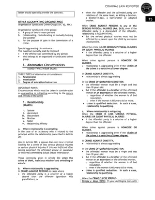 CRIMINAL LAW REVIEWER
75
latter should specially provide the contrary.
OTHER AGGRAVATING CIRCUMSTANCE
Organized or Syndicated Crime Group (Art. 62, RPC)
Organized or syndicated crime group:
a. A group of two or more persons
b. collaborating, confederating or mutually helping
one another
c. for the purpose of gain in the commission of a
crime.
Special aggravating circumstance
The maximum penalty shall be imposed
 if the offense was committed by any person
 who belongs to an organized or syndicated crime
group.
E. Alternative Circumstances
(ASKED TWICE IN BAR EXAMS)
THREE TYPES of alternative circumstances:
1. Relationship
2. Intoxication
3. Degree of education/instruction
IMPORTANT POINT:
Circumstances which must be taken in consideration
as aggravating or mitigating according to the nature
and effects of the crime
1. Relationship
(BRADSS)
i. Spouse
ii. Ascendant
iii. Descendant
iv. Brother
v. Sister
vi. Relative by Affinity
a. Where relationship is exempting
In the case of an accessory who is related to the
principal within the relationship prescribed in Article
20;
Also in Article 247, a spouse does not incur criminal
liability for a crime of less serious physical injuries
or serious physical injuries if this was inflicted after
having surprised the offended spouse or paramour
or mistress committing actual sexual intercourse.
Those commonly given in Article 332 when the
crime of theft, malicious mischief and swindling or
estafa.
b. Where relationship is aggravating
In CRIMES AGAINST PERSONS in cases where
 the offended party is a relative of a higher
degree than the offender (grandson kills
grandfather), or
 when the offender and the offended party are
relatives of the same level, as killing a brother,
a brother-in-law, a half-brother or adopted
brother.
When CRIME AGAINST PERSONS is any of the
SERIOUS PHYSICAL INJURIES (Art. 263), even if the
offended party is a descendant of the offender,
relationship is AGGRAVATING.
 But the serious physical injuries must not be
inflicted by a parent upon his child by excessive
chastisement.
When the crime is LESS SERIOUS PHYSICAL INJURIES
OR SLIGHT PHYSICAL INJURIES
 if the offended party is a relative of a higher
degree than the offender
When crime against persons is HOMICIDE OR
MURDER,
 relationship is aggravating even if the victim of
the crime is a relative of lower degree.
In CRIMES AGAINST CHASTITY,
 relationship is always aggravating
In the CRIME OF QUALIFIED SEDUCTION,
 the offended woman must be a virgin and less
than 18 years old.
 But if the offender is a brother of the offended
woman or an ascendant of the offended woman,
o regardless of whether the woman is of bad
reputation,
o even if the woman is 60 years old or more,
 crime is qualified seduction. In such a case,
relationship is qualifying.
c. Where relationship is mitigating
When the CRIME IS LESS SERIOUS PHYSICAL
INJURIES OR SLIGHT PHYSICAL INJURIES
 if the offended party is a relative of a higher
degree than the offender
When crime against persons is HOMICIDE OR
MURDER,
 relationship is aggravating even if the victim of
the crime is a relative of lower degree.
In CRIMES AGAINST CHASTITY,
 relationship is always aggravating
In the CRIME OF QUALIFIED SEDUCTION,
 the offended woman must be a virgin and less
than 18 years old.
 But if the offender is a brother of the offended
woman or an ascendant of the offended woman,
o regardless of whether the woman is of bad
reputation,
o even if the woman is 60 years old or more,
 crime is qualified seduction. In such a case,
relationship is qualifying.
When the CRIME IS LESS SERIOUS
People v. Atop (1998): 11-year-old Regina lives with
 