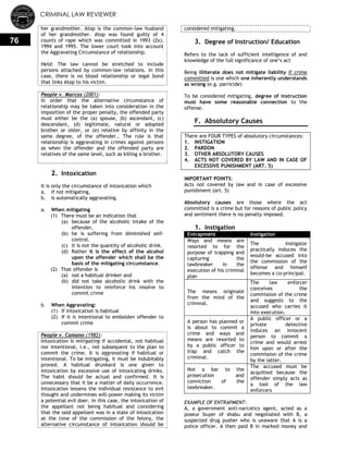 CRIMINAL LAW REVIEWER
76
her grandmother. Atop is the common-law husband
of her grandmother. Atop was found guilty of 4
counts of rape which was committed in 1993 (2x),
1994 and 1995. The lower court took into account
the Aggravating Circumstance of relationship.
Held: The law cannot be stretched to include
persons attached by common-law relations. In this
case, there is no blood relationship or legal bond
that links Atop to his victim.
People v. Marcos (2001):
In order that the alternative circumstance of
relationship may be taken into consideration in the
imposition of the proper penalty, the offended party
must either be the (a) spouse, (b) ascendant, (c)
descendant, (d) legitimate, natural or adopted
brother or sister, or (e) relative by affinity in the
same degree, of the offender.. The rule is that
relationship is aggravating in crimes against persons
as when the offender and the offended party are
relatives of the same level, such as killing a brother.
2. Intoxication
It is only the circumstance of intoxication which
a. if not mitigating,
b. is automatically aggravating.
a. When mitigating
(1) There must be an indication that
(a) because of the alcoholic intake of the
offender,
(b) he is suffering from diminished self-
control.
(c) It is not the quantity of alcoholic drink.
(d) Rather it is the effect of the alcohol
upon the offender which shall be the
basis of the mitigating circumstance.
(2) That offender is
(a) not a habitual drinker and
(b) did not take alcoholic drink with the
intention to reinforce his resolve to
commit crime
b. When Aggravating:
(1) If intoxication is habitual
(2) If it is intentional to embolden offender to
commit crime
People v. Camano (1982):
Intoxication is mitigating if accidental, not habitual
nor intentional, i.e., not subsequent to the plan to
commit the crime. It is aggravating if habitual or
intentional. To be mitigating, it must be indubitably
proved. A habitual drunkard is one given to
intoxication by excessive use of intoxicating drinks.
The habit should be actual and confirmed. It is
unnecessary that it be a matter of daily occurrence.
Intoxication lessens the individual resistance to evil
thought and undermines will-power making its victim
a potential evil doer. In this case, the intoxication of
the appellant not being habitual and considering
that the said appellant was in a state of intoxication
at the time of the commission of the felony, the
alternative circumstance of intoxication should be
considered mitigating.
3. Degree of Instruction/ Education
Refers to the lack of sufficient intelligence of and
knowledge of the full significance of one‘s act
Being illiterate does not mitigate liability if crime
committed is one which one inherently understands
as wrong (e.g. parricide)
To be considered mitigating, degree of instruction
must have some reasonable connection to the
offense.
F. Absolutory Causes
There are FOUR TYPES of absolutory circumstances:
1. INSTIGATION
2. PARDON
3. OTHER ABSOLUTORY CAUSES
4. ACTS NOT COVERED BY LAW AND IN CASE OF
EXCESSIVE PUNISHMENT (ART. 5)
IMPORTANT POINTS:
Acts not covered by law and in case of excessive
punishment (art. 5)
Absolutory causes are those where the act
committed is a crime but for reasons of public policy
and sentiment there is no penalty imposed.
1. Instigation
Entrapment Instigation
Ways and means are
resorted to for the
purpose of trapping and
capturing the
lawbreaker in the
execution of his criminal
plan
The instigator
practically induces the
would-be accused into
the commission of the
offense and himself
becomes a co-principal.
The means originate
from the mind of the
criminal.
The law enforcer
conceives the
commission of the crime
and suggests to the
accused who carries it
into execution.
A person has planned or
is about to commit a
crime and ways and
means are resorted to
by a public officer to
trap and catch the
criminal.
A public officer or a
private detective
induces an innocent
person to commit a
crime and would arrest
him upon or after the
commission of the crime
by the latter.
Not a bar to the
prosecution and
conviction of the
lawbreaker.
The accused must be
acquitted because the
offender simply acts as
a tool of the law
enforcers
EXAMPLE OF ENTRAPMENT:
A, a government anti-narcotics agent, acted as a
poseur buyer of shabu and negotiated with B, a
suspected drug pusher who is unaware that A is a
police officer. A then paid B in marked money and
 