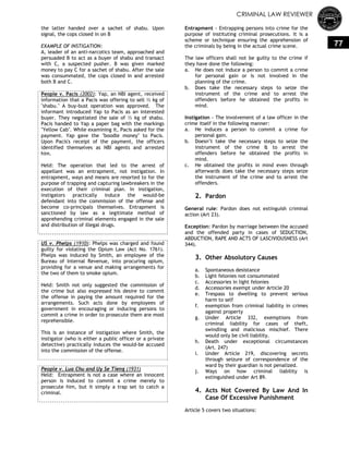 CRIMINAL LAW REVIEWER
77
the latter handed over a sachet of shabu. Upon
signal, the cops closed in on B
EXAMPLE OF INSTIGATION:
A, leader of an anti-narcotics team, approached and
persuaded B to act as a buyer of shabu and transact
with C, a suspected pusher. B was given marked
money to pay C for a sachet of shabu. After the sale
was consummated, the cops closed in and arrested
both B and C.
People v. Pacis (2002): Yap, an NBI agent, received
information that a Pacis was offering to sell ½ kg of
"shabu." A buy-bust operation was approved. The
informant introduced Yap to Pacis as an interested
buyer. They negotiated the sale of ½ kg of shabu.
Pacis handed to Yap a paper bag with the markings
"Yellow Cab". While examining it, Pacis asked for the
payment. Yap gave the "boodle money" to Pacis.
Upon Pacis's receipt of the payment, the officers
identified themselves as NBI agents and arrested
him.
Held: The operation that led to the arrest of
appellant was an entrapment, not instigation. In
entrapment, ways and means are resorted to for the
purpose of trapping and capturing lawbreakers in the
execution of their criminal plan. In instigation,
instigators practically induce the would-be
defendant into the commission of the offense and
become co-principals themselves. Entrapment is
sanctioned by law as a legitimate method of
apprehending criminal elements engaged in the sale
and distribution of illegal drugs.
US v. Phelps (1910): Phelps was charged and found
guilty for violating the Opium Law (Act No. 1761).
Phelps was induced by Smith, an employee of the
Bureau of Internal Revenue, into procuring opium,
providing for a venue and making arrangements for
the two of them to smoke opium.
Held: Smith not only suggested the commission of
the crime but also expressed his desire to commit
the offense in paying the amount required for the
arrangements. Such acts done by employees of
government in encouraging or inducing persons to
commit a crime in order to prosecute them are most
reprehensible.
This is an instance of instigation where Smith, the
instigator (who is either a public officer or a private
detective) practically induces the would-be accused
into the commission of the offense.
People v. Lua Chu and Uy Se Tieng (1931)
Held: Entrapment is not a case where an innocent
person is induced to commit a crime merely to
prosecute him, but it simply a trap set to catch a
criminal.
Entrapment - Entrapping persons into crime for the
purpose of instituting criminal prosecutions. It is a
scheme or technique ensuring the apprehension of
the criminals by being in the actual crime scene.
The law officers shall not be guilty to the crime if
they have done the following:
a. He does not induce a person to commit a crime
for personal gain or is not involved in the
planning of the crime.
b. Does take the necessary steps to seize the
instrument of the crime and to arrest the
offenders before he obtained the profits in
mind.
Instigation - The involvement of a law officer in the
crime itself in the following manner:
a. He induces a person to commit a crime for
personal gain.
b. Doesn‘t take the necessary steps to seize the
instrument of the crime & to arrest the
offenders before he obtained the profits in
mind.
c. He obtained the profits in mind even through
afterwards does take the necessary steps seize
the instrument of the crime and to arrest the
offenders.
2. Pardon
General rule: Pardon does not extinguish criminal
action (Art 23).
Exception: Pardon by marriage between the accused
and the offended party in cases of SEDUCTION,
ABDUCTION, RAPE AND ACTS OF LASCIVIOUSNESS (Art
344).
3. Other Absolutory Causes
a. Spontaneous desistance
b. Light felonies not consummated
c. Accessories in light felonies
d. Accessories exempt under Article 20
e. Trespass to dwelling to prevent serious
harm to self
f. exemption from criminal liability in crimes
against property
g. Under Article 332, exemptions from
criminal liability for cases of theft,
swindling and malicious mischief. There
would only be civil liability.
h. Death under exceptional circumstances
(Art. 247)
i. Under Article 219, discovering secrets
through seizure of correspondence of the
ward by their guardian is not penalized.
j. Ways on how criminal liability is
extinguished under Art 89.
4. Acts Not Covered By Law And In
Case Of Excessive Punishment
Article 5 covers two situations:
 