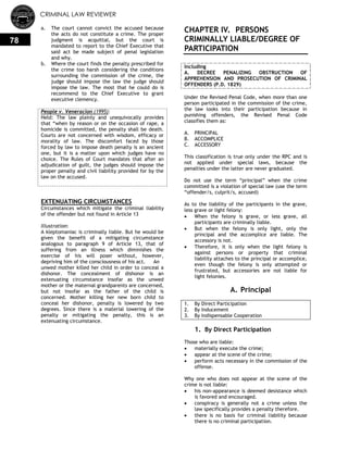 CRIMINAL LAW REVIEWER
78
a. The court cannot convict the accused because
the acts do not constitute a crime. The proper
judgment is acquittal, but the court is
mandated to report to the Chief Executive that
said act be made subject of penal legislation
and why.
b. Where the court finds the penalty prescribed for
the crime too harsh considering the conditions
surrounding the commission of the crime, the
judge should impose the law the judge should
impose the law. The most that he could do is
recommend to the Chief Executive to grant
executive clemency.
People v. Veneracion (1995):
Held: The law plainly and unequivocally provides
that ―when by reason or on the occasion of rape, a
homicide is committed, the penalty shall be death.
Courts are not concerned with wisdom, efficacy or
morality of law. The discomfort faced by those
forced by law to impose death penalty is an ancient
one, but it is a matter upon which judges have no
choice. The Rules of Court mandates that after an
adjudication of guilt, the judges should impose the
proper penalty and civil liability provided for by the
law on the accused.
EXTENUATING CIRCUMSTANCES
Circumstances which mitigate the criminal liability
of the offender but not found in Article 13
Illustration:
A kleptomaniac is criminally liable. But he would be
given the benefit of a mitigating circumstance
analogous to paragraph 9 of Article 13, that of
suffering from an illness which diminishes the
exercise of his will poser without, however,
depriving him of the consciousness of his act. An
unwed mother killed her child in order to conceal a
dishonor. The concealment of dishonor is an
extenuating circumstance insofar as the unwed
mother or the maternal grandparents are concerned,
but not insofar as the father of the child is
concerned. Mother killing her new born child to
conceal her dishonor, penalty is lowered by two
degrees. Since there is a material lowering of the
penalty or mitigating the penalty, this is an
extenuating circumstance.
CHAPTER IV. PERSONS
CRIMINALLY LIABLE/DEGREE OF
PARTICIPATION
Including
A. DECREE PENALIZING OBSTRUCTION OF
APPREHENSION AND PROSECUTION OF CRIMINAL
OFFENDERS (P.D. 1829)
Under the Revised Penal Code, when more than one
person participated in the commission of the crime,
the law looks into their participation because in
punishing offenders, the Revised Penal Code
classifies them as:
A. PRINCIPAL
B. ACCOMPLICE
C. ACCESSORY
This classification is true only under the RPC and is
not applied under special laws, because the
penalties under the latter are never graduated.
Do not use the term ―principal‖ when the crime
committed is a violation of special law (use the term
―offender/s, culprit/s, accused)
As to the liability of the participants in the grave,
less grave or light felony:
 When the felony is grave, or less grave, all
participants are criminally liable.
 But when the felony is only light, only the
principal and the accomplice are liable. The
accessory is not.
 Therefore, it is only when the light felony is
against persons or property that criminal
liability attaches to the principal or accomplice,
even though the felony is only attempted or
frustrated, but accessories are not liable for
light felonies.
A. Principal
1. By Direct Participation
2. By Inducement
3. By Indispensable Cooperation
1. By Direct Participation
Those who are liable:
 materially execute the crime;
 appear at the scene of the crime;
 perform acts necessary in the commission of the
offense.
Why one who does not appear at the scene of the
crime is not liable:
 his non-appearance is deemed desistance which
is favored and encouraged.
 conspiracy is generally not a crime unless the
law specifically provides a penalty therefore.
 there is no basis for criminal liability because
there is no criminal participation.
 