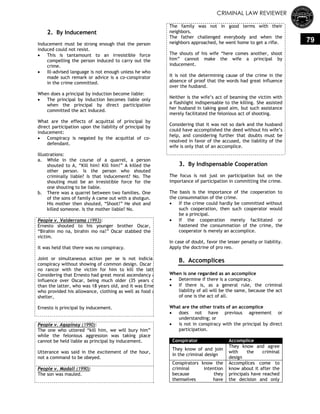 CRIMINAL LAW REVIEWER
79
2. By Inducement
Inducement must be strong enough that the person
induced could not resist.
 This is tantamount to an irresistible force
compelling the person induced to carry out the
crime.
 Ill-advised language is not enough unless he who
made such remark or advice is a co-conspirator
in the crime committed.
When does a principal by induction become liable:
 The principal by induction becomes liable only
when the principal by direct participation
committed the act induced.
What are the effects of acquittal of principal by
direct participation upon the liability of principal by
inducement:
 Conspiracy is negated by the acquittal of co-
defendant.
Illustrations:
a. While in the course of a quarrel, a person
shouted to A, ―Kill him! Kill him!‖ A killed the
other person. Is the person who shouted
criminally liable? Is that inducement? No. The
shouting must be an irresistible force for the
one shouting to be liable.
b. There was a quarrel between two families. One
of the sons of family A came out with a shotgun.
His mother then shouted, ―Shoot!‖ He shot and
killed someone. Is the mother liable? No.
People v. Valderrama (1993):
Ernesto shouted to his younger brother Oscar,
―Birahin mo na, birahin mo na!‖ Oscar stabbed the
victim.
It was held that there was no conspiracy.
Joint or simultaneous action per se is not indicia of
conspiracy without showing of common design. Oscar has
no rancor with the victim for him to kill the latter.
Considering that Ernesto had great moral ascendancy and
influence over Oscar, being much older (35 years old)
than the latter, who was 18 years old, and it was Ernesto
who provided his allowance, clothing as well as food and
shelter,
Ernesto is principal by inducement.
People v. Agapinay (1990):
The one who uttered ―kill him, we will bury him‖
while the felonious aggression was taking place
cannot be held liable as principal by inducement.
Utterance was said in the excitement of the hour,
not a command to be obeyed.
People v. Madall (1990):
The son was mauled.
The family was not in good terms with their
neighbors.
The father challenged everybody and when the
neighbors approached, he went home to get a rifle.
The shouts of his wife ―here comes another, shoot
him‖ cannot make the wife a principal by
inducement.
It is not the determining cause of the crime in the
absence of proof that the words had great influence
over the husband.
Neither is the wife‘s act of beaming the victim with
a flashlight indispensable to the killing. She assisted
her husband in taking good aim, but such assistance
merely facilitated the felonious act of shooting.
Considering that it was not so dark and the husband
could have accomplished the deed without his wife‘s
help, and considering further that doubts must be
resolved in favor of the accused, the liability of the
wife is only that of an accomplice.
3. By Indispensable Cooperation
The focus is not just on participation but on the
importance of participation in committing the crime.
The basis is the importance of the cooperation to
the consummation of the crime.
 If the crime could hardly be committed without
such cooperation, then such cooperator would
be a principal.
 If the cooperation merely facilitated or
hastened the consummation of the crime, the
cooperator is merely an accomplice.
In case of doubt, favor the lesser penalty or liability.
Apply the doctrine of pro reo.
B. Accomplices
When is one regarded as an accomplice
 Determine if there is a conspiracy.
 If there is, as a general rule, the criminal
liability of all will be the same, because the act
of one is the act of all.
What are the other traits of an accomplice
 does not have previous agreement or
understanding; or
 is not in conspiracy with the principal by direct
participation.
Conspirator Accomplice
They know of and join
in the criminal design
They know and agree
with the criminal
design
Conspirators know the
criminal intention
because they
themselves have
Accomplices come to
know about it after the
principals have reached
the decision and only
 