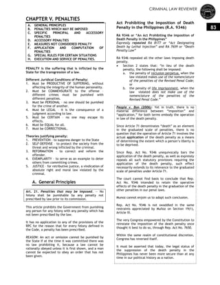 CRIMINAL LAW REVIEWER
83
CHAPTER V. PENALTIES
A. GENERAL PRINCIPLES
B. PENALTIES WHICH MAY BE IMPOSED
C. SPECIFIC PRINCIPAL AND ACCESSORY
PENALTIES
D. ACCESSORY PENALTIES
E. MEASURES NOT CONSIDERED PENALTY
F. APPLICATION AND COMPUTATION OF
PENALTIES
G. SPECIAL RULES FOR CERTAIN SITUATIONS
H. EXECUTION AND SERVICE OF PENALTIES.
PENALTY is the suffering that is inflicted by the
State for the transgression of a law.
Different Juridical Conditions of Penalty:
1. Must be PRODUCTIVE OF SUFFERING, without
affecting the integrity of the human personality.
2. Must be COMMENSURATE to the offense –
different crimes must be punished with
different penalties.
3. Must be PERSONAL – no one should be punished
for the crime of another.
4. Must be LEGAL – it is the consequence of a
judgment according to law.
5. Must be CERTAIN – no one may escape its
effects.
6. Must be EQUAL for all.
7. Must be CORRECTIONAL.
Theories justifying penalty:
1. PREVENTION – to suppress danger to the State
2. SELF-DEFENSE – to protect the society from the
threat and wrong inflicted by the criminal.
3. REFORMATION – to correct and reform the
offender.
4. EXEMPLARITY – to serve as an example to deter
others from committing crimes.
5. JUSTICE – for retributive justice, a vindication of
absolute right and moral law violated by the
criminal.
A. General Principles
Art. 21. Penalties that may be imposed. — No
felony shall be punishable by any penalty not
prescribed by law prior to its commission.
This article prohibits the Government from punishing
any person for any felony with any penalty which has
not been prescribed by the law.
It has no application to any of the provisions of the
RPC for the reason that for every felony defined in
the Code, a penalty has been prescribed.
REASON: An act or omission cannot be punished by
the State if at the time it was committed there was
no law prohibiting it, because a law cannot be
rationally obeyed unless it is first shown, and a man
cannot be expected to obey an order that has not
been given.
Act Prohibiting the Imposition of Death
Penalty in the Philippines (R.A. 9346)
RA 9346 or ―An Act Prohibiting the Imposition of
Death Penalty in the Philippines‖
Expressly repealed RA 8177 or ―Act Designating
Death by Lethal Injection‖ and RA 7659 or ―Death
Penalty Law‖
RA 9346 repealed all the other laws imposing death
penalty.
 Section 2 states that: ―In lieu of the death
penalty, the following shall be imposed:
a. the penalty of reclusion perpetua, when the
law violated makes use of the nomenclature
of the penalties of the Revised Penal Code;
or
b. the penalty of life imprisonment, when the
law violated does not make use of the
nomenclature of the penalties of the
Revised Penal Code.‖
People v. Bon (2006): Yet in truth, there is no
material difference between ―imposition‖ and
―application,‖ for both terms embody the operation
in law of the death penalty.
Since Article 71 denominates ―death‖ as an element
in the graduated scale of penalties, there is no
question that the operation of Article 71 involves the
actual application of the death penalty as a means
of determining the extent which a person‘s liberty is
to be deprived.
Since Rep. Act No. 9346 unequivocally bars the
application of the death penalty, as well as expressly
repeals all such statutory provisions requiring the
application of the death penalty, such effect
necessarily extends to its relevance to the graduated
scale of penalties under Article 71.
The court cannot find basis to conclude that Rep.
Act No. 9346 intended to retain the operative
effects of the death penalty in the graduation of the
other penalties in our penal laws.
Munoz cannot enjoin us to adopt such conclusion.
Rep. Act No. 9346 is not swaddled in the same
restraints appreciated by Muñoz on Section 19(1),
Article III.
The very Congress empowered by the Constitution to
reinstate the imposition of the death penalty once
thought it best to do so, through Rep. Act No. 7650.
Within the same realm of constitutional discretion,
Congress has reversed itself.
It must be asserted that today, the legal status of
the suppression of the death penalty in the
Philippines has never been more secure than at any
time in our political history as a nation.
 