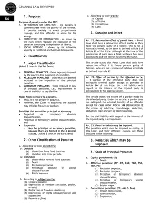 CRIMINAL LAW REVIEWER
84
1. Purposes
Purpose of penalty under the RPC:
1. RETRIBUTION OR EXPIATION – the penalty is
commensurate with the gravity of the offense.
It permits society to exact proportionate
revenge, and the offender to atone for his
wrongs.
2. CORRECTION OR REFORMATION – as shown by
the rules which regulate the execution of the
penalties consisting in deprivation of liberty.
3. SOCIAL DEFENSE – shown by its inflexible
severity to recidivist and habitual delinquents.
2. Classification
1. Major Classification
(Asked 3 times in the Bar Exams)
a. PRINCIPAL PENALTIES – those expressly imposed
by the court in the judgment of conviction.
b. ACCESSORY PENALTIES – those that are deemed
included in the imposition of the principal
penalties.
c. SUBSIDIARY PENALTIES – those imposed in lieu
of principal penalties, i.e., imprisonment in
case of inability to pay the fine.
Note: Public censure is a penalty,
 Thus, it is not proper in acquittal.
 However, the Court in acquitting the accused
may criticize his acts or conduct.
Penalties that are either principal or accessory:
 Perpetual or temporary absolute
disqualification,
 Perpetual or temporary special disqualification,
and
 Suspension
o May be principal or accessory penalties,
because they are formed in the 2 general
classes. (Asked 3 times in the Bar Exams)
2. Other Classifications of Penalties
a. According to their divisibility:
(1) Divisible
(a) those that have fixed duration
(b) divisible into three periods.
(2) Indivisible
(a) those which have no fixed duration:
(b) Death
(c) Reclusion perpetua
(d) Perpetual absolute or special
disqualification
(e) Public censure
b. According to subject-matter
(1) Corporal (death)
(2) Deprivation of freedom (reclusion, prision,
arresto)
(3) Restriction of freedom (destierro)
(4) Deprivation of rights (disqualification and
suspension)
(5) Pecuniary (fine)
c. According to their gravity
(1) Capital
(2) Afflictive
(3) Correctional
(4) Light
3. Duration and Effect
Art. 22. Retroactive effect of penal laws. — Penal
Laws shall have a retroactive effect insofar as they
favor the persons guilty of a felony, who is not a
habitual criminal, as this term is defined in Rule 5 of
Article 62 of this Code, although at the time of the
publication of such laws a final sentence has been
pronounced and the convict is serving the same.
This article states that Penal Laws shall only have
retroactive effect if it favors persons guilty of
felonies, who are not considered habitual criminals
as defined in Article 62.
Art. 23. Effect of pardon by the offended party.
— A pardon of the offended party does not
extinguish criminal action except as provided in
Article 344 of this Code; but civil liability with
regard to the interest of the injured party is
extinguished by his express waiver.
This article states the extent of a pardon made by
the offended party. Under this article, a pardon does
not extinguish the criminal liability of an offender
except for cases under Article 344 (Prosecution of
the crimes of adultery, concubinage, seduction,
abduction, rape and acts of lasciviousness).
But the civil liability with regard to the interest of
the injured party is extinguished.
Art. 25. Penalties which may be imposed.
The penalties which may be imposed according to
this Code, and their different classes, are those
included in the following:
B. Penalties which may be
imposed
1. Scale of Principal Penalties
a. Capital punishment: (D)
(1) Death.
b. Afflictive penalties: (RP, RT, PAD, TAD, PSD,
TSD, PM)
(1) Reclusion perpetua,
(2) Reclusion temporal,
(3) Perpetual or temporary absolute
disqualification,
(4) Perpetual or temporary special
disqualification,
(5) Prision mayor.
c. Correctional penalties: (PC, AM, S, Des)
(1) Prision correccional,
(2) Arresto mayor,
(3) Suspension,
 